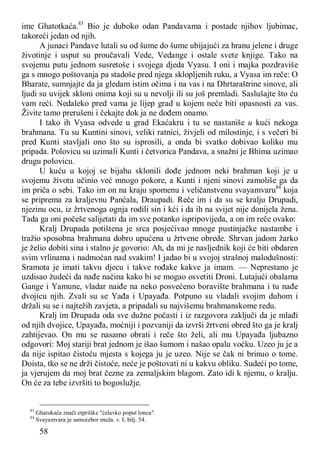 58
ime Ghatotkaća.83
Bio je duboko odan Pandavama i postade njihov ljubimac,
takoreći jedan od njih.
A junaci Pandave lutali su od šume do šume ubijajući za hranu jelene i druge
životinje i usput su proučavali Vede, Vedange i ostale svete knjige. Tako na
svojemu putu jednom susretoše i svojega djeda Vyasu. I oni i majka pozdraviše
ga s mnogo poštovanja pa stadoše pred njega sklopljenih ruku, a Vyasa im reče: O
Bharate, sumnjajte da ja gledam istim očima i na vas i na Dhrtaraštrine sinove, ali
ljudi su uvijek skloni onima koji su u nevolji ili su još premladi. Saslušajte što ću
vam reći. Nedaleko pred vama je lijep grad u kojem neće biti opasnosti za vas.
Živite tamo prerušeni i čekajte dok ja ne dođem onamo.
I tako ih Vyasa odvede u grad Ekaćakru i tu se nastaniše u kući nekoga
brahmana. Tu su Kuntini sinovi, veliki ratnici, živjeli od milostinje, i s večeri bi
pred Kunti stavljali ono što su isprosili, a onda bi svatko dobivao koliko mu
pripada. Polovicu su uzimali Kunti i četvorica Pandava, a snažni je Bhima uzimao
drugu polovicu.
U kuću u kojoj se bijahu sklonili dođe jednom neki brahman koji je u
svojemu životu učinio već mnogo pokore, a Kunti i njeni sinovi zamoliše ga da
im priča o sebi. Tako im on na kraju spomenu i veličanstvenu svayamvaru84
koja
se priprema za kraljevnu Panćala, Draupadi. Reče im i da su se kralju Drupadi,
njezinu ocu, iz žrtvenoga ognja rodili sin i kći i da ih na svijet nije donijela žena.
Tada ga oni počeše salijetati da im sve potanko ispripovijeda, a on im reče ovako:
Kralj Drupada potištena je srca posjećivao mnoge pustinjačke nastambe i
tražio sposobna brahmana dobro upućena u žrtvene obrede. Shrvan jadom žarko
je želio dobiti sina i stalno je govorio: Ah, da mi je nasljednik koji će biti obdaren
svim vrlinama i nadmoćan nad svakim! I jadao bi u svojoj strašnoj malodušnosti:
Sramota je imati takvu djecu i takve rođake kakve ja imam. — Neprestano je
uzdisao žudeći da nađe načina kako bi se mogao osvetiti Droni. Lutajući obalama
Gange i Yamune, vladar naiđe na neko posvećeno boravište brahmana i tu nađe
dvojicu njih. Zvali su se Yađa i Upayađa. Potpuno su vladali svojim duhom i
držali su se i najtežih zavjeta, a pripadali su najvišemu brahmanskome redu.
Kralj im Drupada oda sve dužne počasti i iz razgovora zaključi da je mlađi
od njih dvojice, Upayađa, moćniji i pozvaniji da izvrši žrtveni obred što ga je kralj
zahtijevao. On mu se nasamo obrati i reče što želi, ali mu Upayađa ljubazno
odgovori: Moj stariji brat jednom je išao šumom i našao opalu voćku. Uzeo ju je a
da nije ispitao čistoću mjesta s kojega ju je uzeo. Nije se čak ni brinuo o tome.
Doista, tko se ne drži čistoće, neće je poštovati ni u kakvu obliku. Sudeći po tome,
ja vjerujem da moj brat čezne za zemaljskim blagom. Zato idi k njemu, o kralju.
On će za tebe izvršiti to bogoslužje.
83
Ghatokaća znači otprilike "ćelavko poput lonca".
84
Svayamvara je samoizbor muža. v. I, bilj. 54.
 