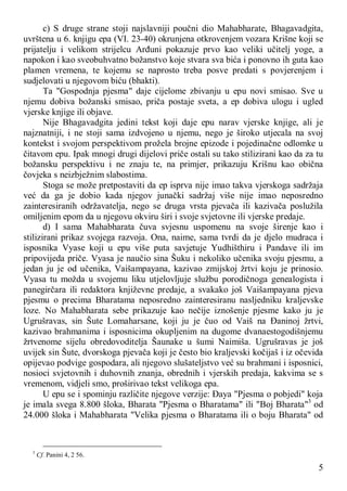 5
c) S druge strane stoji najslavniji poučni dio Mahabharate, Bhagavadgita,
uvrštena u 6. knjigu epa (VI. 23-40) okrunjena otkrovenjem vozara Krišne koji se
prijatelju i velikom strijelcu Arđuni pokazuje prvo kao veliki učitelj yoge, a
napokon i kao sveobuhvatno božanstvo koje stvara sva bića i ponovno ih guta kao
plamen vremena, te kojemu se naprosto treba posve predati s povjerenjem i
sudjelovati u njegovom biću (bhakti).
Ta "Gospodnja pjesma" daje cijelome zbivanju u epu novi smisao. Sve u
njemu dobiva božanski smisao, priča postaje sveta, a ep dobiva ulogu i ugled
vjerske knjige ili objave.
Nije Bhagavadgita jedini tekst koji daje epu narav vjerske knjige, ali je
najznatniji, i ne stoji sama izdvojeno u njemu, nego je široko utjecala na svoj
kontekst i svojom perspektivom prožela brojne epizode i pojedinačne odlomke u
čitavom epu. Ipak mnogi drugi dijelovi priče ostali su tako stilizirani kao da za tu
božansku perspektivu i ne znaju te, na primjer, prikazuju Krišnu kao obična
čovjeka s neizbježnim slabostima.
Stoga se može pretpostaviti da ep isprva nije imao takva vjerskoga sadržaja
već da ga je dobio kada njegov junački sadržaj više nije imao neposredno
zainteresiranih održavatelja, nego se druga vrsta pjevača ili kazivača poslužila
omiljenim epom da u njegovu okviru širi i svoje svjetovne ili vjerske predaje.
d) I sama Mahabharata čuva svjesnu uspomenu na svoje širenje kao i
stilizirani prikaz svojega razvoja. Ona, naime, sama tvrdi da je djelo mudraca i
isposnika Vyase koji u epu više puta savjetuje Yudhišthiru i Pandave ili im
pripovijeda priče. Vyasa je naučio sina Šuku i nekoliko učenika svoju pjesmu, a
jedan ju je od učenika, Vaišampayana, kazivao zmijskoj žrtvi koju je prinosio.
Vyasa tu možda u svojemu liku utjelovljuje službu porodičnoga genealogista i
panegirčara ili redaktora književne predaje, a svakako još Vaišampayana pjeva
pjesmu o precima Bharatama neposredno zainteresiranu nasljedniku kraljevske
loze. No Mahabharata sebe prikazuje kao nečije iznošenje pjesme kako ju je
Ugrušravas, sin Šute Lomaharsane, koji ju je čuo od Vaiš na Đaninoj žrtvi,
kazivao brahmanima i isposnicima okupljenim na dugome dvanaestogodišnjemu
žrtvenome sijelu obredovoditelja Šaunake u šumi Naimiša. Ugrušravas je još
uvijek sin Šute, dvorskoga pjevača koji je često bio kraljevski kočijaš i iz očevida
opijevao podvige gospodara, ali njegovo slušateljstvo već su brahmani i isposnici,
nosioci svjetovnih i duhovnih znanja, obrednih i vjerskih predaja, kakvima se s
vremenom, vidjeli smo, proširivao tekst velikoga epa.
U epu se i spominju različite njegove verzije: Đaya "Pjesma o pobjedi" koja
je imala svega 8.800 šloka, Bharata "Pjesma o Bharatama" ili "Boj Bharata"3
od
24.000 šloka i Mahabharata "Velika pjesma o Bharatama ili o boju Bharata" od
3
Cf. Panini 4, 2 56.
 