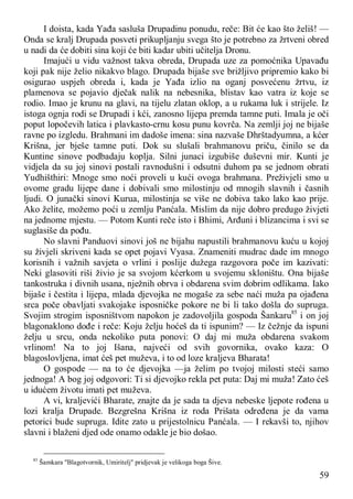 59
I doista, kada Yađa sasluša Drupadinu ponudu, reče: Bit će kao što želiš! —
Onda se kralj Drupada posveti prikupljanju svega što je potrebno za žrtveni obred
u nadi da će dobiti sina koji će biti kadar ubiti učitelja Dronu.
Imajući u vidu važnost takva obreda, Drupada uze za pomoćnika Upavađu
koji pak nije želio nikakvo blago. Drupada bijaše sve brižljivo pripremio kako bi
osigurao uspjeh obreda i, kada je Yađa izlio na oganj posvećenu žrtvu, iz
plamenova se pojavio dječak nalik na nebesnika, blistav kao vatra iz koje se
rodio. Imao je krunu na glavi, na tijelu zlatan oklop, a u rukama luk i strijele. Iz
istoga ognja rodi se Drupadi i kći, zanosno lijepa premda tamne puti. Imala je oči
poput lopočevih latica i plavkasto-crnu kosu punu kovrča. Na zemlji joj ne bijaše
ravne po izgledu. Brahmani im dadoše imena: sina nazvaše Dhrštadyumna, a kćer
Krišna, jer bješe tamne puti. Dok su slušali brahmanovu priču, činilo se da
Kuntine sinove podbadaju koplja. Silni junaci izgubiše duševni mir. Kunti je
vidjela da su joj sinovi postali ravnodušni i odsutni duhom pa se jednom obrati
Yudhišthiri: Mnoge smo noći proveli u kući ovoga brahmana. Preživjeli smo u
ovome gradu lijepe dane i dobivali smo milostinju od mnogih slavnih i časnih
ljudi. O junački sinovi Kurua, milostinja se više ne dobiva tako lako kao prije.
Ako želite, možemo poći u zemlju Panćala. Mislim da nije dobro predugo živjeti
na jednome mjestu. — Potom Kunti reče isto i Bhimi, Arđuni i blizancima i svi se
suglasiše da pođu.
No slavni Panduovi sinovi još ne bijahu napustili brahmanovu kuću u kojoj
su živjeli skriveni kada se opet pojavi Vyasa. Znameniti mudrac dade im mnogo
korisnih i važnih savjeta o vrlini i poslije dužega razgovora poče im kazivati:
Neki glasoviti riši živio je sa svojom kćerkom u svojemu skloništu. Ona bijaše
tankostruka i divnih usana, nježnih obrva i obdarena svim dobrim odlikama. Iako
bijaše i čestita i lijepa, mlada djevojka ne mogaše za sebe naći muža pa ojađena
srca poče obavljati svakojake isposničke pokore ne bi li tako došla do supruga.
Svojim strogim isposništvom napokon je zadovoljila gospoda Šankaru85
i on joj
blagonaklono dođe i reče: Koju želju hoćeš da ti ispunim? — Iz čežnje da ispuni
želju u srcu, onda nekoliko puta ponovi: O daj mi muža obdarena svakom
vrlinom! Na to joj Išana, najveći od svih govornika, ovako kaza: O
blagoslovljena, imat ćeš pet muževa, i to od loze kraljeva Bharata!
O gospode — na to će djevojka —ja želim po tvojoj milosti steći samo
jednoga! A bog joj odgovori: Ti si djevojko rekla pet puta: Daj mi muža! Zato ćeš
u idućem životu imati pet muževa.
A vi, kraljevići Bharate, znajte da je sada ta djeva nebeske ljepote rođena u
lozi kralja Drupade. Bezgrešna Krišna iz roda Prišata određena je da vama
petorici bude supruga. Idite zato u prijestolnicu Panćala. — I rekavši to, njihov
slavni i blaženi djed ode onamo odakle je bio došao.
85
Šamkara "Blagotvornik, Umiritelj" pridjevak je velikoga boga Šive.
 