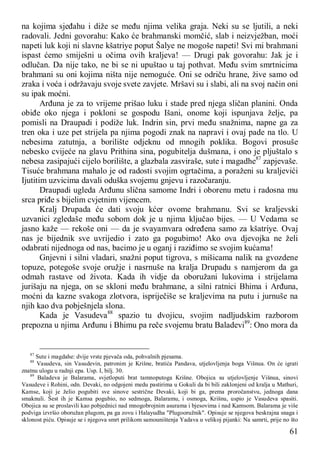 61
na kojima sjeđahu i diže se među njima velika graja. Neki su se ljutili, a neki
radovali. Jedni govorahu: Kako će brahmanski momčić, slab i neizvježban, moći
napeti luk koji ni slavne kšatriye poput Šalye ne mogoše napeti! Svi mi brahmani
ispast ćemo smiješni u očima ovih kraljeva! — Drugi pak govorahu: Jak je i
odlučan. Da nije tako, ne bi se ni upuštao u taj pothvat. Među svim smrtnicima
brahmani su oni kojima ništa nije nemoguće. Oni se odriču hrane, žive samo od
zraka i voća i održavaju svoje svete zavjete. Mršavi su i slabi, ali na svoj način oni
su ipak moćni.
Arđuna je za to vrijeme prišao luku i stade pred njega sličan planini. Onda
obiđe oko njega i pokloni se gospodu Išani, onome koji ispunjava želje, pa
pomisli na Draupadi i podiže luk. Indrin sin, prvi među snažnima, napne ga za
tren oka i uze pet strijela pa njima pogodi znak na napravi i ovaj pade na tlo. U
nebesima zatutnja, a borilište odjeknu od mnogih poklika. Bogovi prosuše
nebesko cvijeće na glavu Prithina sina, pogubitelja dušmana, i ono je pljuštalo s
nebesa zasipajući cijelo borilište, a glazbala zasviraše, sute i magadhe87
zapjevaše.
Tisuće brahmana mahalo je od radosti svojim ogrtačima, a poraženi su kraljevići
Ijutitim uzvicima davali oduška svojemu gnjevu i razočaranju.
Draupadi ugleda Arđunu slična samome Indri i oborenu metu i radosna mu
srca priđe s bijelim cvjetnim vijencem.
Kralj Drupada će dati svoju kćer ovome brahmanu. Svi se kraljevski
uzvanici zgledaše među sobom dok je u njima ključao bijes. — U Vedama se
jasno kaže — rekoše oni — da je svayamvara određena samo za kšatriye. Ovaj
nas je bijednik sve uvrijedio i zato ga pogubimo! Ako ova djevojka ne želi
odabrati nijednoga od nas, bacimo je u oganj i raziđimo se svojim kućama!
Gnjevni i silni vladari, snažni poput tigrova, s mišicama nalik na gvozdene
topuze, potegoše svoje oružje i nasrnuše na kralja Drupadu s namjerom da ga
odmah rastave od života. Kada ih vidje da oboružani lukovima i strijelama
jurišaju na njega, on se skloni među brahmane, a silni ratnici Bhima i Arđuna,
moćni da kazne svakoga zlotvora, ispriječiše se kraljevima na putu i jurnuše na
njih kao dva pobješnjela slona.
Kada je Vasudeva88
spazio tu dvojicu, svojim nadljudskim razborom
prepozna u njima Arđunu i Bhimu pa reče svojemu bratu Baladevi89
: Ono mora da
87
Sute i magdahe: dvije vrste pjevača oda, pohvalnih pjesama.
88
Vasudeva, sin Vasudevin, patronim je Krišne, bratića Pandava, utjelovljenja boga Višnua. On će igrati
znatnu ulogu u radnji epa. Usp. I, bilj. 30.
89
Baladeva je Balarama, svjetloputi brat tamnoputoga Krišne. Obojica su utjelovljenje Višnua, sinovi
Vasudeve i Rohini, odn. Devaki, no odgojeni medu pastirima u Gokuli da bi bili zaklonjeni od kralja u Mathuri,
Kamse, koji je želio pogubiti sve sinove sestrične Devaki, koji bi ga, prema proročanstvu, jednoga dana
smaknuli. Šest ih je Kamsa pogubio, no sedmoga, Balaramu, i osmoga, Krišnu, uspio je Vasudeva spasiti.
Obojica su se proslavili kao pobjednici nad mnogobrojnim asurama i bjesovima i nad Kamsom. Balarama je više
podviga izvršio oboružan plugom, pa ga zovu i Halayudha "Plugooružnik". Opisuje se njegova beskrajna snaga i
sklonost piću. Opisuje se i njegova smrt prilikom samouništenja Yadava u velikoj pijanki: Na samrti, prije no što
 