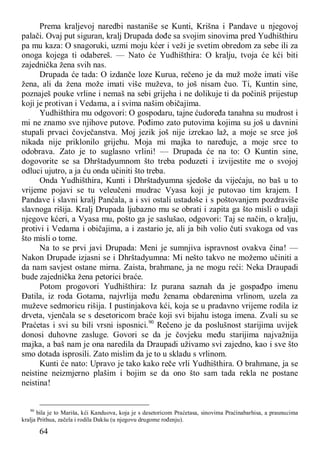 64
Prema kraljevoj naredbi nastaniše se Kunti, Krišna i Pandave u njegovoj
palači. Ovaj put siguran, kralj Drupada dođe sa svojim sinovima pred Yudhišthiru
pa mu kaza: O snagoruki, uzmi moju kćer i veži je svetim obredom za sebe ili za
onoga kojega ti odabereš. — Nato će Yudhišthira: O kralju, tvoja će kći biti
zajednička žena svih nas.
Drupada će tada: O izdanče loze Kurua, rečeno je da muž može imati više
žena, ali da žena može imati više muževa, to još nisam čuo. Ti, Kuntin sine,
poznaješ pouke vrline i nemaš na sebi grijeha i ne dolikuje ti da počiniš prijestup
koji je protivan i Vedama, a i svima našim običajima.
Yudhišthira mu odgovori: O gospodaru, tajne ćudoređa tanahna su mudrost i
mi ne znamo sve njihove putove. Pođimo zato putovima kojima su još u davnini
stupali prvaci čovječanstva. Moj jezik još nije izrekao laž, a moje se srce još
nikada nije priklonilo grijehu. Moja mi majka to naređuje, a moje srce to
odobrava. Zato je to suglasno vrlini! — Drupada će na to: O Kuntin sine,
dogovorite se sa Dhrštadyumnom što treba poduzeti i izvijestite me o svojoj
odluci ujutro, a ja ću onda učiniti što treba.
Onda Yudhišthira, Kunti i Dhrštadyumna sjedoše da vijećaju, no baš u to
vrijeme pojavi se tu veleučeni mudrac Vyasa koji je putovao tim krajem. I
Pandave i slavni kralj Panćala, a i svi ostali ustadoše i s poštovanjem pozdraviše
slavnoga rišija. Kralj Drupada ljubazno mu se obrati i zapita ga što misli o udaji
njegove kćeri, a Vyasa mu, pošto ga je saslušao, odgovori: Taj se način, o kralju,
protivi i Vedama i običajima, a i zastario je, ali ja bih volio čuti svakoga od vas
što misli o tome.
Na to se prvi javi Drupada: Meni je sumnjiva ispravnost ovakva čina! —
Nakon Drupade izjasni se i Dhrštadyumna: Mi nešto takvo ne možemo učiniti a
da nam savjest ostane mirna. Zaista, brahmane, ja ne mogu reći: Neka Draupadi
bude zajednička žena petorici braće.
Potom progovori Yudhišthira: Iz purana saznah da je gospađpo imenu
Đatila, iz roda Gotama, najvrlija među ženama obdarenima vrlinom, uzela za
muževe sedmoricu rišija. I pustinjakova kći, koja se u pradavno vrijeme rodila iz
drveta, vjenčala se s desetoricom braće koji svi bijahu istoga imena. Zvali su se
Praćetas i svi su bili vrsni isposnici.90
Rečeno je da poslušnost starijima uvijek
donosi duhovne zasluge. Govori se da je čovjeku među starijima najvažnija
majka, a baš nam je ona naredila da Draupadi uživamo svi zajedno, kao i sve što
smo dotada isprosili. Zato mislim da je to u skladu s vrlinom.
Kunti će nato: Upravo je tako kako reče vrli Yudhišthira. O brahmane, ja se
neistine neizmjerno plašim i bojim se da ono što sam tada rekla ne postane
neistina!
90
bila je to Mariša, kći Kanduova, koja je s desetoricom Praćetasa, sinovima Praćinabarhisa, a praunucima
kralja Prithua, začela i rodila Dakšu (u njegovu drugome rođenju).
 