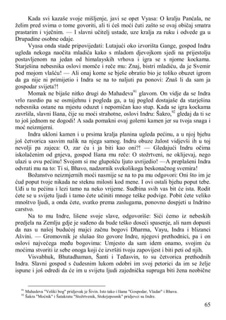 65
Kada svi kazaše svoje mišljenje, javi se opet Vyasa: O kralju Panćala, ne
želim pred svima o tome govoriti, ali ti ćeš moći čuti zašto se ovaj običaj smatra
prastarim i vječnim. — I slavni učitelj ustade, uze kralja za ruku i odvede ga u
Drupadine osobne odaje.
Vyasa onda stade pripovijedati: Lutajući oko izvorišta Gange, gospod Indra
ugleda nekoga naočita mladića kako s mladom djevojkom sjedi na prijestolju
postavljenom na jedan od himalayskih vrhova i igra se s njome kockama.
Starješina nebesnika oslovi momče i reče mu: Znaj, bistri mladiću, da je Svemir
pod mojom vlašću! — Ali onaj kome se bješe obratio bio je toliko obuzet igrom
da ga nije ni primijetio i Indra se na to naljuti pa ponovi: Znaš li da sam ja
gospodar svijeta?!
Momak ne bijaše nitko drugi do Mahadeva91
glavom. On vidje da se Indra
vrlo rasrdio pa se osmijehnu i pogleda ga, a taj pogled dostajaše da starješina
nebesnika ostane na mjestu oduzet i nepomičan kao stup. Kada se igra kockama
završila, slavni Išana, čije su moći strahotne, oslovi Indru: Šakro,92
gledaj da ti se
to još jednom ne dogodi! A sada pomakni ovaj golemi kamen jer su tvoja snaga i
moć neizmjerni.
Indra ukloni kamen i u prsima kralja planina ugleda pećinu, a u njoj bjehu
još četvorica sasvim nalik na njega samog. Indru obuze žalost vidjevši ih u toj
nevolji pa zajeca: O, zar ću i ja biti kao oni?! — Gledajući Indru očima
iskolačenim od gnjeva, gospod Išana mu reče: O stožrtveni, ne oklijevaj, nego
ulazi u ovu pećinu! Svojom si me glupošću ljuto uvrijedio! —A preplašeni Indra
odvrati mu na to: Ti si, Bhavo, nadzornik svekolikoga beskonačnog svemira!
Božanstvo neizmjernih moći nasmije se na to pa mu odgovori: Oni što im je
ćud poput tvoje nikada ne steknu milosti kod mene. I ovi ostali bjehu poput tebe.
Uđi u tu pećinu i lezi tamo na neko vrijeme. Sudbina svih vas bit će ista. Rodit
ćete se u svijetu ljudi i tamo ćete učiniti mnoge teške podvige. Pobit ćete veliko
mnoštvo ljudi, a onda ćete, svatko prema zaslugama, ponovno dospjeti u Indrino
carstvo.
Na to mu Indre, lišene svoje slave, odgovoriše: Sići ćemo iz nebeskih
predjela na Zemlju gdje je suđeno da bude teško doseći spasenje, ali nam dopusti
da nas u našoj budućoj majci začnu bogovi Dharma, Vayu, Indra i blizanci
Ašvini. — Gromovnik je slušao što govore Indre, njegovi prethodnici, pa i on
oslovi najvećega među bogovima: Umjesto da sam idem onamo, svojim ću
moćima stvoriti iz sebe onoga koji će izvršiti tvoju zapovijest i biti peti od njih.
Visvabhuk, Bhutadhaman, Šanti i Teđasvin, to su četvorica prethodnih
Indra. Slavni gospod s čudesnim lukom odobri im svoj petorici da im se želje
ispune i još odredi da će im u svijetu ljudi zajednička supruga biti žena neobične
91
Mahadeva "Veliki bog" pridjevak je Šivin. Isto tako i Išana "Gospodar, Vladar" i Bhava.
92
Šakra "Moćnik" i Šatakratu "Stožrtvenik, Stokrjeposnik" pridjevci su Indre.
 