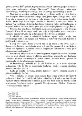 66
ljepote, nebeska Šri93
glavom, boginja milosti. Praćen Indrama, gospod Išana ode
zatim pred neizmjerno silnoga Narayanu,94
Beskonačnoga, Netvarnoga,
Nestvorenoga, Prastaroga i Vječnoga, pred Duh ovoga beskonačnog Svemira.
Narayana se sa svime suglasio i tako se sve Indre rodiše u svijetu ljudi, a
Hari Narayana uze dvije dlake sa svojega tijela, jednu bijelu, a drugu crnu, i posla
ih da uđu u maternice dviju žena iz roda Yadua. Njima bjehu imena Devaki i
Rohini. Dlaka koja bijaše bijela postala je Baladeva, a ona crna Krišna ili
Kešava.95
A one Indre od starine, koji bjehu skriveni u pećini na Himalayama, to
su petorica silnih Pandava. Među njima je Arđuna onaj koji je dio samoga Šakre.
Nebeska Šri, koja bijaše naznačena kao njihova supruga, to je ova prelijepa
Draupadi. Kako bi se mogla roditi ona čije je blještavilo poput sunčeva, a
miomiris neusporediv, ako ne iz Zemlje i iz vrline žrtvenoga obreda?
I rekavši to, sveti i milosrdni brahman Vyasa podari kralju moć
nebesničkoga vida te on ugleda sve Pandave u njihovim prijašnjim tijelima, u
obličjima Indra iz davnine.
I kralj reče Vyasi: Samo Gospod zna što je pravo, a što krivo. Ako je
Šankara odredio tako, na meni neće ostati grijeh pa bilo to pravo ili krivo. Neka se
vesela srca vjenčaju s Krišnom jedan za drugim po starješinstvu i kako je to
određeno svetim obredima!96
Potom kralj Drupada i sin mu Dhrštadyumna pripremiše svadbu. Okupanu,
kako to sveti obredi nalažu, i okićenu draguljima, predadoše oni kraljevnu
Draupadi njezinim mladoženjama. Moćni ratnici, potomci Kurua, primali su
njezinu ruku po starješinstvu, dan za danom.
O Đanameđaya, nebeski mi je riši ispričao da je u tome vjenčanju
najčudesnije bilo to što je tankostruka kraljevna poslije svakoga vjenčanja
ponovno postajala djevica.
Kada je svadba završena, moćni Panduovi sinovi ostadoše živjeti u
prijestolnici kralja Panćale.
Vrlo se začudiše svi kraljevi kada saznaše da su se pod krinkom miroljubivih
brahmana skrivali Panduovi sinovi. Svi su oni čuli da je Kunti sa svojom djecom
izgorjela u kući od laka i zato su ih sada gledali kao da su ustali od mrtvih. Sjećali
su se surova Puroćanina nedjela i govorili: Neka je sramota i Bhišmi i Dhrtaraštri
i svekolikome rodu Kurua!
93
usp. I, bilj. 45
94
usp. I, bilj. 44
95
usp. I, bilj. 88 i 89
96
To je tipičan puranski odlomak u epu koji mu podaruje religijsku sankciju. Time je junački ep postajao
vjerska i pravna knjiga, dharmašatra. Osim toga, u ovome se odlomku vidi kako se vremenom bogovi
hinduizma, Mahadeva i Narayana, odn. Šiva i Višnu, nadređuju vedskim bogovima s Indrom na čelu. A vedskim
se bogovima nadređuje i zakon karmana, samooblikovanja vlastitim djelovanjem. Podložni tomu zakonu stari
bogovi postaju prolazni i mijenjaju položaj kao i druga bića. Te se promjene uklapaju u ritam smjene svemirskih
razdoblja, yuga i kalpa, koje u priči simbolizira Mahadevina igra kockama. Usp. I, bilj. 37
 