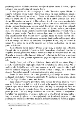 68
prednost junaštvu. Ali ipak pozovimo na vijeće Bhišmu, Dronu i Viduru, a ja ću
prihvatiti onaj savjet koji će biti za naše dobro.
I tako sjedoše svi da se savjetuju i, kada Dhrtaraštra upita Bhišmu za
njegovo mišljenje, on mu ovako odgovori: Ja nikada ne mogu odobravati razdor s
Pandavama. Ne sumnjaj u to da ste ti i Pandu preda mnom jednaki. Gandharini su
sinovi za mene isto što i Kuntini. Trebalo bi da ih štitim jednako kao i tvoje
sinove, Dhrtaraštro. A kao što ti, Duryodhano, tražiš svoje pravo na prijestolje,
tako isto imaju i Pandave pravo na svoju očevinu. Ako slavni Pandovi sinovi ne
dobiju vlast nad kraljevinom, kako je možeš dobiti ti ili bilo koji drugi potomak
Bharata? Ako ti misliš da si punopravno stekao kraljevinu, onda se, po mojemu
sudu, oni također mogu smatrati punopravnim nasljednicima ove kraljevine, a
njihovo je pravo starije. Zato im s mirom dajte polovicu zemlje. O Gandharin
sine, otkada saznah da su Kuntini sinovi izgorjeli, bijaše mi mučno susresti se i s
kojim živim stvorom. Otkako je narod saznao za Kuntinu zlu sudbinu, pred njime
si ti bio mnogo veći krivac od Puroćane. Nasljedniče Kurua, znaj da sve dok ti
junaci žive, nitko ih ne može rastaviti od njihova nasljedstva, pa ni sam
gromovnik Indra!
Kada Bhišma zašuti, nastavi Drona: Gospodaru, ja mislim kao i Bhišma.
Postupi tako da se pročuje kako ste se i ti i Duryodhana obradovali time što se
dogodilo. Pošalji glasnike da pozovu Pandave natrag u Hastinapuru kada im kralj
Drupada to dopusti, a Duhšasanu i Vikarnu98
pošalji da ih dočekaju u svečanoj
povorci. Dočekaj ih s ljubavlju i postavi na prijestolje njihova oca jer to i narod
želi.
Poslije Drone javi se Karna: I Bhišma i Drona dijelili su s tobom blago i
počasti, pa zar ima išta smješnije od njihovih savjeta koji su tebi na štetu? Ako je
sudbina tebi dodijelila ovo kraljevstvo, ono će se u tebi i nastaviti. Ako je pak
sudbina odredila drugačije, možeš se truditi koliko ti drago, ali ti neće tebi
dopasti. Zato dobro razmisli tko te savjetuje mudro, a tko naopako.
Drona će nato: Budući da si zao, govoriš slijedeći svoju zlu narav. Nama
podmećeš grijeh želeći Pandavama učiniti zlo. Ne poslušate li moj savjet, mislim
da nećete dugo čekati na propast roda Kurua.
Tada se javi Vidura: O gospodaru, nema sumnje da ti tvoji prijatelji rekoše
ono što će biti za tvoj boljitak. Ali ti nemaš volje saslušati što ti oni govore i
njihove riječi teško dopiru do tvojih ušiju. Oni koji te savjetuju da činiš zlo
Pandavama ne čine to za tvoje dobro. Što se govori o nepobjedivosti Pandava,
prava je istina. Oni koji imaju Baladevu za saveznika, Krišnu za savjetnika i
Satyakija99
za pomoćnika, svakoga će pobijediti u ratu. Prisjeti se toga, kralju, i
imaj na umu da je njihovo pravo na prijestolje starije od tvojega pa se ponašaj
prema njima onako kako to vrlina poučava. Puroćanino zlodjelo bacilo je ljagu na
98
Duhšasana i Vikarna sinovi su Dhrtaraštrini, braća Duryodhanina.
99
Satyaki je bio Krišnin vozar kola.
 