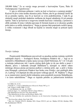 6
100.000 šloka.4
Te se verzije mogu povezati s kazivanjima Vyase, Šuke ili
Vaišampayana i Ugrušravasa.5
U epu je stilizirano prikazan i način na koji se kazivao u usmenoj predaji.6
Kazivač bi prvo iznio kratku okosnicu priče. Potom, ako bi ga slušatelji molili da
im je potanko ispriča, stao bi je kazivati sa svim podrobnostima. I tada bi ga
slušatelji mogli prekidati dodatnim molbama da štogod određenije ili još potanje
ispriča. Tako se ep kazivao u razgovoru između kazivača i slušatelja, a prenosio u
oblik sažetaka ili tema i tehnike pjevanja ili formula kojom se iz okosnice gradila
priča kakva se milila slušateljstvu.7
Stoga je pjesma lako poprimala različit opseg,
a velike svečanosti i dugi obredi na kojima se iznosila mogli su poticati njeno
širenje.
Teorije i izdanja
Proučavatelji Mahabharate posvećivali su posebnu pažnju traženju različitih
sadržajnih slojeva — hvalopjeva Kurua, hvalopjeva Pandava itd. — koji su se
nataložili u Mahabharati u tijeku njena razvoja (Adolf Holtzman, Sr.8
i Jr.9
) ili pak
u traženju jedinstvene niti i nacrta cijelog djela kako je do nas došlo u pouci i
dharmi, pravu i ćudoređu (Joseph Dahlmann10
), nastojali su otkriti odnos
mitskoga obrasca prema povijesnoj podlozi u mitskoj priči, npr. u priči o braku
crne Draupadi s petoricom Pandava kao braku crne Zemlje s pet godišnjih doba
(A. Ludwig11
) ili doprijeti do slike povijesti velikoga epa (E. W. Hopkins12
). Dugo
su se znanstvenici morali služiti izdanjima samo pojedinih recenzija Mahabharate,
i to često nekritičkima.13
Dugo se osjećala potreba za jedinstvenim kritičkim
4
Cf. MBh I 56, 32-34.
5
VaidyaR. V., A study of Mahabharata A Research, Poona 1967, p. 11
6
npr. u knjizi o Astiki, MBh. I 13-53.
7
v. van Buitenen, nav. dj., str. XXIV.
8
Indische Sagen, 3 sv., Karlsruhe 1845-47. (2
Jena 1920-21.)
9
Das Mahabharata und seine Teile, Kiel 1892-95.
10
Das Mahabharata als Epos und Rechtbuch, Berlin 1985.
11
Uber das Verhdltnis des mythischen Elementcs zu der historischen Grundlage des Mahabharata, Prag
1884.
12
The Great Epic oflndia, New York 1901.
13
Sjev. rec.: Calcutta 1834-39., Bombay 1863., Poona 1929-33.; juž. rec.: Madras 1855-60., Bombay 1906-
09., Kumbakonam 1986-94.
 
