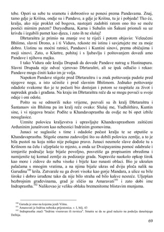 69
tebe. Operi sa sebe tu sramotu i dobrostivo se ponesi prema Pandavama. Znaj,
tamo gdje je Krišna, ondje su i Pandave, a gdje je Krišna, tu je i pobjeda! Tko će,
kralju, ako nije proklet od bogova, nastojati zadobiti ratom ono što se može
postići mirnim putem? Duryodhana, Karna i Subalin sin Šakuni prionuli su uz
krivdu i izgubili pamet kao djeca, i zato ih ne slušaj!
Dhrtaraštra je primio na znanje sve te riječi i potom objavio: Veleučeni
Bhišmo, slavni Drono, a i ti Viduro, rekoste mi istinu i savjetujete me za moje
dobro. Uistinu su moćni ratnici, Panduovi i Kuntini sinovi, prema običajima i
moji sinovi. Zato, o Kšattre, pohitaj i s ljubavlju i poštovanjem dovedi amo
Pandave i njihovu majku.
I tako Vidura ode kralju Drupadi da dovede Pandave natrag u Hastinapuru.
Slavni Drupada nije odveć vjerovao Dhrtaraštri, ali se ipak odlučio i rekao:
Pandave mogu činiti kako im je volja.
Napokon Pandave stigoše pred Dhrtaraštru i u znak poštovanja padoše pred
njegove noge, a isto učiniše i pred slavnim Bhišmom. Jednako poštovanje
odadoše svakome tko je te počasti bio dostojan i potom se raspitaše za život i
napredak grada i građana. Na kraju im Dhrtaraštra reče da se mogu povući u svoje
odaje i oni odoše.
Pošto su se odmorili neko vrijeme, pozvali su ih kralj Dhrtaraštra i
Šantanuov sin Bhišma pa im kralj reče ovako: Slušaj me, Yudhišthiro, Kuntin
sine, i vi njegova braćo: Pođite u Khandavaprasthu da ovdje ne bi opet izbile
nesuglasice.
Uzmite polovicu kraljevstva i upravljajte Khandavaprasthom zaštićeni
Arđuninim junaštvom kao nebesnici Indrinim gromovima.
Junaci se suglasiše s time i odadoše počast kralju te se otputiše u
Khandavaprasthu. Stigoše onamo zadovoljni što su dobili polovicu zemlje, a to je
bila pustoš na koju nitko nije polagao pravo. Junaci neumole slave dođoše tu s
Krišnom na čelu i uljepšaše to mjesto, a onda uz Dvaipayaninu pomoć odabraše i
izmjeriše područje koje bijaše povoljno, posvetiše ga propisanim obredima i
namijeniše taj komad zemlje za podizanje grada. Napraviše naokolo opkop širok
kao more i zidove do neba visoke i bijele kao runasti oblaci. Bio je ukrašen
palačama s mnogim vratima, a na njima bijaše ukras od dviju ploča nalik na
Garudina100
krila. Zatvarale su ga dvori visoke kao gorje Mandara, a ulice su bile
široke i dobro izrađene tako da nije bilo straha od bilo kakve nesreće. Uljepšan
bezbrojnim građevinama, grad je sličio na Amaravati101
i zato dobi ime
Indraprastha.102
Nalikovao je veliku oblaku bremenitome blistavim munjama.
100
Garuda je orao na kojemu jezdi Višnu.
101
Amaravati je Indrina nebeska prijestonica. v. I, bilj. 43
102
Indraprastha znači "Indrina visoravan ili ravnica". Smatra se da se grad nalazio na podučju današnjega
Delhija.
 