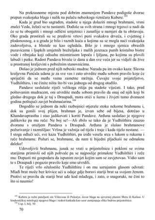 70
Na prekrasnome mjestu pod dobrim znamenjem Pandave podigoše dvorac
prepun svakojaka blaga i nalik na palaču nebeskoga rizničara Kubere.103
Kada je grad bio sagrađen, stadoše u njega dolaziti mnogi brahmani, vrsni
znalci Veda, želeći se tu nastaniti. Dođoše sa svih strana i mnogi trgovci u nadi da
će se tu obogatiti i mnogi odlični umjetnici i zanatlije u namjeri da tu obitavaju.
Oko grada prostirali su se predivni vrtovi puni svakakva drveća, i cvjetnog i
plodonosnog, a u gradu je bilo i raznih kuća u kojima su se mogla naći svakojaka
zadovoljstva, a blistale su kao ogledala. Bilo je i mnogo sjenica obraslih
puzavicama i ljupkih umjetnih brežuljaka i malih jezeraca punih kristalno bistre
vode i ribnjaka koji odisahu miomirisom lopoča i ljiljana, po kojima su plovili
labudi i patke. Radost Pandava bivaše iz dana u dan sve veća jer su vidjeli da žive
u prostranoj kraljevini s pobožnim stanovnicima.
Došao je jednom pred njih nebeski mudrac Narada pa im ovako kaza: Slavna
kraljevna Panćala udana je za sve vas i zato utvrdite među sobom pravilo koje će
spriječiti da se među vama zametne mržnja. Čuvajte svoje prijateljstvo,
Yudhišthiro, i ne činite ništa što bi vas jednoga od drugog otuđilo.
Pandave saslušaše riječi velikoga rišija pa stadoše vijećati. I tako, pred
poštovanim mudracem, oni utvrdiše među sobom pravilo da onaj od njih koji bi
gledao drugoga dok je taj s Draupadi, mora otići u šumu i živjeti tamo dvanaest
godina poštujući zavjet brahmaćarina.104
Dogodilo se jednom da neki razbojnici otjeraše stoku nekome brahmanu i,
dok su gonili svoj plijen, brahman je, izvan sebe od bijesa, dotrčao u
Khandavaprasthu i stao jadikovati i koriti Pandave. Arđuna saslušao je njegove
jadikovke pa mu reče: Ne boj se!—Ali zbilo se tako da je Yudhišthira zauzeo
dvoranu s oružjem Pandava s Draupadi. Arđuna je slušao brahmanove
požurivanje i razmišljao: Vrlina je važnija od tijela i traje i kada tijelo nestane. —
I stoga odluči ući, sve kaza Yudhišthiri, pa iziđe vesela srca s lukom u rukama i
reče brahmanu: Požuri se, brahmane, da nam ti bijedni pljačkaši ne odmaknu
daleko!
Udovoljivši brahmanu, junak se vrati u prijestolnicu i pokloni se svima
starijima primivši od njih pohvale pa se najposlije primakne Yudhišthiri i reče
mu: Dopusti mi gospodaru da ispunim zavjet kojim sam se zavjetovao. Vidio sam
te s Draupadi i pogazio pravilo koje smo utvrdili.
Te riječi vrlo ožalostiše Yudhišthiru i on mu uzrujanim glasom odvrati:
Mlađi brat može bez krivice ući u odaje gdje boravi stariji brat sa svojom ženom.
Protivi se pravilu da stariji brat uđe kod mlađega, i zato, o snagoruki, ne čini to
što si naumio!
103
Kubera je ružni patuljasti sin Višravasa ili Pulastye, čuvar blaga na sjevernoj planini Meru ili Kailasi. U
hinduističkoj mitologiji njegovo blago i raskoš katkada kao uzor zamjenjuju sliku Indrine prijestolnice.
104
Usp. I, bilj. 50
 