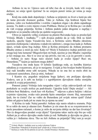 71
Arđuna će na to: Upravo sam od tebe čuo da se čovjek, kada vrši svoju
dužnost, ne smije igrati riječima! Ja ne smijem poreći istinu jer istina je moje
oružje.
Kralj mu onda dade dopuštenje i Arđuna se pripremi za život u šumi pa ode
da tamo provede dvanaest godina. Tako je Arđuna, čija hrabrost bijaše bez
premca, vidio sva hodočastilišta i svetišta i napokon stigao i do obala zapadnoga
oceana. Tu dođe u sveto mjesto zvano Prabhasa. Dočuo je to Krišna pa i on dođe
da vidi svojega prijatelja. Krišna i Arđuna padoše jedan drugome u zagrljaj i
propitaše se za junačko zdravlje pa sjedoše razgovarati.
Ubrzo je započela velika svečanost na planini Raivataka koju su proslavljali
Vrišniji, Bhođe i Andhake,105
i njih dvojica pođoše da je vide. Dok su lutali
naokolo, spaziše lijepu Vasudevinu kćer, a Krišninu sestru Bhadru okruženu
njezinim sluškinjama i ukrašenu svakakvim nakitom i, onoga časa kada je Arđuna
opazi, ovlada njime bog žudnje. Silni je Krišna primijetio da Arđuna promatra
Bhadru utonuo u misli pa reče: Kako to? Može li božanstvo žudnje potčiniti srce
onoga koji luta šumama? Blagoslovljen mi budi, njezino je ime Bhadra i najmilija
je kći mojega oca. Ako ti se srce uz nju privilo, reci mi, a ja ću govoriti s ocem.
— Arđuna će nato: Koga neće očarati kada je ovako lijepa? Reci mi,
Đanardano,106
kojim je načinom mogu dobiti?
Vasudeva mu onda kaza: O čelniče ljudskoga roda, za ženidbu kšatriye
određena je svayamvara, ali je to nesigurno. Uvijek je bio hvaljen hrabri Kšatriya
koji radi ženidbe otme sebi nevjestu. Nikada se ne zna što se može zbiti na
svečanosti samoizbora. Zato je otmi, Arđuno!
I Kuntin sin, pogođen strijelama boga ljubavi, ote prelijepu djevojku
Yadava, uze je k sebi na kočiju i s ugrabljenom djevojkom slatka osmijeha
produži k svojoj prijestolnici.
Ponosni junaci Vrišnija čuše neugodnu vijest i očiju zakrvavljenih od vina
poskakaše sa svojih stolica pa podviknuše: Uprežite kola! Dajte oružje! — Ali
Krišnin brat Baladeva, visok kao vrh Kailase,107
odjeven u plave haljine i okićen
cvjetnim vijencima, ovako reče premda bješe omamljen vinom: Hej, nerazumni
ljudi, što to činite? Zar ne vidite da Đanardana još uvijek mirno sjedi? Zalud
urlate od gnjeva kada još ne znate što je njemu na umu!
A Krišna će tada: Našoj porodici Arđuna nije nanio nikakvu sramotu. Prije
bi se reklo da nam je ukazao čast. Panduov je sin znao da se sa svayamvarom ne
može pouzdano računati, a kome je milo da nevjestu dobije na dar kao životinju?
Tko će dragovoljno prodati svoje dijete? Vjerojatno takav način nije bio po volji
Arđuni pa je odveo djevojku onako kako je red. Subhadra je djevojka na glasu, a
velika je i Arđunina slava. Tko ne želi Arđunu za prijatelja? Moj vam je savjet:
105
Vrišniji, Bhođe i Andhake razni su rodovi plemena Yadava.
106
Đanardana "Pobuditelj ili Kinjitelj ljudi" pridjevak je Višnua ili Krišne.
107
Kailasa je visoka Šivina planina na sjeveru, izmedu Himalaye i Karakoruma
 