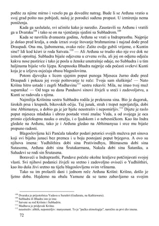72
pođite za njime mirno i veselo pa ga dovedite natrag. Bude li se Arđuna vratio u
svoj grad pošto nas pobijedi, našoj je porodici suđena propast. U izmirenju nema
poniženja.
Kada ga saslušaše, svi učiniše kako je naredio. Zaustavili su Arđunu i vratili
ga u Dvaraku108
i tako se on na vjenčanju sjedini sa Subhadrom.109
Kada se navršila dvanaesta godina, Arđuna se vrati u Indraprasthu. Najprije
je došao pred kralja, a onda izrazi svoje štovanje brahmanima i najzad dođe pred
Draupadi. Ona mu, ljubomorna, ovako reče: Zašto ovdje gubiš vrijeme, o Kuntin
sine? Idi kod kćeri iz roda Satvata.110
— Ali Arđuna se trudio oko nje sve dok ne
izmoli oproštaj. Subhadra bijaše odjevena u crvenu svilu, ali joj on odjenu odjeću
kakvu nose pastirice i tako je posla u ženske unutrašnje odaje, no Subhadra i u tim
haljinama bijaše vrlo lijepa. Krupnooka Bhadra najprije oda počasti svekrvi Kunti
koja je u izljevu osjećaja obasu blagoslovima.
Potom djevojka s licem sjajnim poput punoga Mjeseca žurno dođe pred
Draupadi i pokaza joj svoje poštovanje te reče: Tvoja sam sluškinja! — Nato
Krišna hitro ustade i zagrli Madhavinu111
sestru rekavši: Mila, ne imao tvoj muž
suparnika! — Od toga su dana Panduovi sinovi živjeli u sreći i zadovoljstvu, a
Kunti se radovala s njima.
Najmilija Krišnina sestra Subhadra rodila je prekrasna sina. Bio je dugoruk,
širokih prsa i krupnih, bikovskih očiju. Taj junak, strah i trepet neprijatelja, dobi
ime Abhimanyu, a dobio ga je jer bješe neustrašiv i nepomirljiv.112
Dijete je raslo
poput mjeseca mlađaka i ubrzo postade vrsni znalac Veda, a od svojega je oca
primio cijelokupnu nauku o oružju, i o ljudskom i o nebesničkom. Kao što Indra
gledaše na Arđunu, tako je i Arđuna gledao na Abhimanyua i srce mu bijaše
prepuno radosti.
Blagoslovljena kći Panćala također podari petorici svojih muževa pet sinova
koji svi bijahu junaci bez premca i u boju postojani poput brjegova. A ovo su
njihova imena: Yudhišthira dobi sina Prativindhyu, Bhimasena dobi sina
Sutasomu, Arđuna dobi sina Šrutakarmana, Nakula dobi sina Šataniku, a
Sahadevi se rodi sin Šrutasena.
Boraveći u Indraprasthi, Pandave počeše okolne kraljeve potčinjavati svojoj
vlasti. Svi njihovi podanici živjeli su sretno i zadovoljno oviseći o Yudhišthiri,
kao što duša živi sretno na tijelu blagoslovljenu svim vrlinama.
Tako su im prolazili dani i jednom reče Arđuna Krišni: Krišno, došlo je
ljetno doba. Hajdemo na obalu Yamune da se tamo zabavljamo sa svojim
108
Dvaraka je prijestolnica Yadava u Suraštri (Guđaratu, na Kathiawaru).
109
Subhadra ili Bhadra isto je ime.
110
Satvate su rod Krišnin i Subhadrin.
111
Madhava je pridjevak Krišne.
112
neustrašiv: abhih, nepomirljiv: manyumant. To je "pučka etimologija", naročito za prvi dio imena.
 