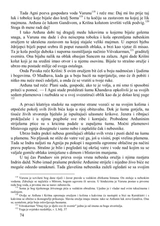 74
Tada Agni pozva gospodara voda Varunu118
i reče mu: Daj mi što prije taj
luk i tobolce koje bijaše dao kralj Soma119
i tu kočiju sa zastavom na kojoj je lik
majmuna. Arđuna će lukom Gandivom, a Krišna kolutom izvršiti velik podvig.120
Stoga ih mene radi daj!
I tako Arđuna dobi taj dragulj medu lukovima u kojemu bijaše golema
snaga, a Varuna mu dade i dva neiscrpna tobolca i kola opremljena nebeskim
oružjem te ukrašena zastavom na kojoj stajaše veliki majmun. U zaprezi bjehu
ždrijepci bijeli poput srebra ili poput runastih oblaka, a brzi kao vjetar ili misao.
Ta je kola poslije duboka i naporna rasmišljanja načinio Višvakarman,121
graditelj
svemira. Ona bijahu nalik na oblak obasjan Suncem na zalazu. Agni dade Krišni
kolut koji je na sredini imao otvor i u njemu osovinu. Bijaše to strašno oružje i
ubrzo mu postade milije od svega ostaloga.
Onda Pavaka reče Krišni: S ovim oružjem bit ćeš u boju nadmoćan i ljudima
i bogovima. O Madhava, kada ga u boju baciš na neprijatelje, ono će ih pobiti i
nitko mu neće moći odoljeti, a onda će se vratiti u tvoje ruke.
Arđuna tad reče: Plani sada, gospode, ako te je volja, a mi smo ti sposobni
priteći u pomoć. — I Agni stade proždirati šumu Khandava opkolivši je sa svojih
sedam plamenova i razbukta se u svoj svezatirući oblik kao da je došao kraj yuge
122
A prvaci kšatriya stadoše na suprotne strane vozeći se na svojim kolima i
otpočeše pokolj svih živih bića koja u njoj obitavahu. Dok je šuma gorjela, na
tisuće živih stvorenja bježalo je ispuštajući užasnute krikove. Jezera i ribnjaci
proključaše i u njima pogiboše sve ribe i kornjače. Probodene Arđuninim
strijelama ptice su s kricima padale u zapaljenu šumu. Moćni plamenovi
blistavoga ognja dosegnuše i samo nebo i zaplašiše čak i nebesnike.
Ubrzo Indra prekri nebesa gomilajući oblake svih vrsta i pusti dažd na šumu
u plamenu. No pljusak ne stiže do vatre već ga, još u visini, popi vrelina plamena.
Tada se Indra naljuti na Agnija pa pokupi i nagomila ogromne oblačine pa načini
pravu poplavu. Strašno je bilo i pogledati taj okršaj vatre i vode nad kojim su se
valjale gomile oblaka izmiješane s dimom i blistavim munjama.
U taj čas Panduov sin prizva svoja vrsna nebeska oružja i njima rastjera
Indrin dažd. Nebo iznad prašume prekriše Arđunine strijele i nijedno živo biće ne
mogaše odozdo umaknuti. Tada glavešina nebesnika zaželi ogledati se sa svojim
118
Varuna je uzvišeni bog dane riječi i čuvar pravde u vedskim zbirkama himana. On stoluje u nebeskim
vodama. Združuje se najčešće s Mitrom, bogom ugovora ili saveza. U hinduizmu je Varuna postao u prvome
redu bog voda, a prvotna mu se narav zaboravila.
119
Soma je bog tiještenoga žrtvenoga pića u vedskim obredima. Ujedno je i vladar nad svim tekućinama i
raslinjem.
120
Ovdje se Arđuna i Krišna opremaju oružjem i kolima s kakvima će nastupiti u bici na Kurukšetri i s
kakvima se obično u ikonografiji prikazuju. Slavna oružja imaju imena: tako se Arđunin luk zove Gandiva. Ona
se, uostalom, prije boja oslovljavaju basnama.
121
Višvakarman "Onaj čije je djelo sve ili svemir" jedno je od imena za boga stvoritelja.
122
Yuga je svjetsko razdoblje, v. I, bilj. 37
 