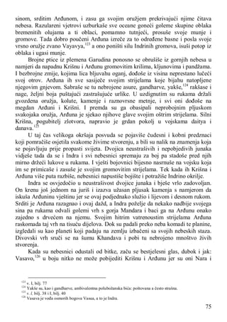 75
sinom, srditim Arđunom, i zasu ga svojim oružjem prekrivajući njime čitava
nebesa. Razulareni vjetrovi uzburkaše sve oceane goneći goleme skupine oblaka
bremenitih olujama a ti oblaci, pomamno tutnjeći, prosuše svoje munje i
gromove. Tada dobro poučeni Arđuna izreče za to određene basne i posla svoje
vrsno oružje zvano Vayavya,123
a ono poništi silu Indrinih gromova, isuši potop iz
oblaka i ugasi munje.
Brojne ptice iz plemena Garudina ponosno se obrušiše iz gornjih nebesa u
namjeri da napadnu Krišnu i Arđunu gromovitim krilima, kljunovima i pandžama.
I bezbrojne zmije, kojima lica bljuvahu oganj, dođoše iz visina neprestano lučeći
svoj otrov. Arđuna ih sve sasiječe svojim strijelama koje bijahu natopljene
njegovim gnjevom. Sabraše se tu nebrojene asure, gandharve, yakše,124
rakšase i
nage, željni boja puštajući zastrašujuće urlike. U uzdignutim su rukama držali
gvozdena oružja, kolute, kamenje i raznovrsne metnje, i svi oni dođoše na
megdan Arđuni i Krišni. I premda su ga obasipali neprobojnim pljuskom
svakojaka oružja, Arđuna je sjekao njihove glave svojim oštrim strijelama. Silni
Krišna, pogubitelj zlotvora, napravio je grdan pokolj u vojskama daitya i
danava.125
U taj čas velikoga okršaja posvuda se pojaviše čudesni i kobni predznaci
koji pomračiše osjetila svakome živime stvorenju, a bili su nalik na znamenja koja
se pojavljuju prije propasti svijeta. Dvojica neustrašivih i nepobjedivih junaka
vidješe tada da se i Indra i svi nebesnici spremaju za boj pa stadoše pred njih
mirno držeći lukove u rukama. I vješti bojovnici bijesno nasrnuše na vojsku koja
im se primicaše i zasuše je svojim gromovitim strijelama. Tek kada ih Krišna i
Arđuna više puta razbiše, nebesnici napustiše bojište i potražiše Indrino okrilje.
Indra se osvjedočio u neustrašivost dvojice junaka i bješe vrlo zadovoljan.
On krenu još jednom na juriš i izazva užasan pljusak kamenja s namjerom da
iskuša Arđuninu vještinu jer se ovaj podjednako služio i lijevom i desnom rukom.
Srditi je Arđuna razagnao i ovaj dažd, a Indra poželje da nekako nadbije svojega
sina pa rukama odvali golemi vrh s gorja Mandara i baci ga na Arđunu onako
zajedno s drvećem na njemu. Svojim hitrim vatrenoustim strijelama Arđuna
raskomada taj vrh na tisuću dijelova. Dok su padali preko neba komadi te planine,
izgledali su kao planeti koji padaju na zemlju izbačeni sa svojih nebeskih staza.
Divovski vrh sruči se na šumu Khandava i pobi tu nebrojeno mnoštvo živih
stvorenja.
Kada su nebesnici odustali od bitke, začu se bestjelesni glas, dubok i jak:
Vasavo,126
u boju nitko ne može pobijediti Krišnu i Arđunu jer su oni Nara i
123
v. I, bilj. 77
124
Yakše su, kao i gandharve, ambivalentna polubožanska bića: poštovana a često strašna.
125
v. l, bilj. 38 i I, bilj. 40
126
Vasava je vođa osmorih bogova Vasua, a to je Indra.
 