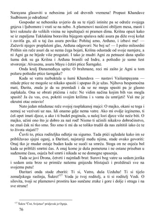76
Narayana glasoviti u nebesima još od drevnih vremena! Propast Khandave
Sudbinom je određena!
Gospodar se nebesnika uvjerio da su te riječi istinite pa se odreče svojega
gnjeva i ljubomore i vrati se na nebo. A plamenovi nasićeni obiljem mesa, masti i
krvi suknuše do velikih visina ne ispuštajući ni pramen dima. Krišna opazi kako
se iz zapaljena Takšakina boravišta bijegom spašava neki asura pa diže svoj kolut
i zavitla ga, ali u taj čas asura povika: Pohitaj amo, Arđuno, i izbavi me! —
Začuvši njegov preplašeni glas, Arđuna odgovori: Ne boj se! — I pošto milosrdni
Prithin sin reče asuri da se nema čega bojati, Krišna odustade od svoje namjere, a
ni Agni ga ne htjede više progutati. I tako je mudri Agni za petnaest dana spalio
šumu dok su ga Krišna i Arđuna branili od Indre, a poštedio je samo šest
stvorenja: Ašvasenu, asuru Mayu i četiri ptice Šarngake.
Onda kralj Đanameđaya upita: O brahmane, reci mi zašto je Agni u tom
požaru poštedio ptice šarngake?
Kada se vatra razbuktala u šumi Khandava — nastavi Vaišampayana —
mlade ptice ne mogoše se nikako spasiti i spopao ih je užas. Njihova bespomoćna
mati, Đarita, znala je da su premladi i da se ne mogu spasiti pa je glasno
zaplakala. Ona se obrati ptićima i reče: Ne vidim načina kojim bih vas mogla
spasiti! Ja ću vas, evo, pokriti svojim krilima i s vama ću umrijeti! Vaš me je
okrutni otac ostavio!
Nato jedan mladunac reče svojoj rasplakanoj majci: O majko, okani se toga i
nemoj se vezivati uz nas. Idi onamo gdje nema vatre. Ako mi ovdje izginemo, ti
ćeš opet imati djece, a ako i ti budeš poginula, u našoj lozi djece više neće biti. O
majko, učini ono što je dobro za naš rod! Nismo ti učinili nikakvo dobročinstvo,
ne znaš čak ni tko smo. Što smo ti mi da se toliko trudiš da nas zaštitiš iako će te
to života stajati!?
Čuvši to, ptica roditeljka odletje na sigurno. Tada ptići ugledaše kako im se
približavao sjajni oganj, a Đaritari, najstariji među njima, stade ovako govoriti:
Onaj tko je mudar ostaje budan kada se suoči sa smrću. Stoga on ne osjeća bol
kada se približi smrtni čas. A onaj kome je duša pometena i ne ostane priseban u
suđenome času, osjeća bol smrti i nikada se ne domogne spasenja.
Tada se javi Drona, četvrti i najmlađi brat: Surovi bog vatre sa sedam jezika
i sedam usta brzo se primiče našemu gnijezdu blistajući i proždirući sve na
svojemu putu!
Đaritari onda stade zboriti: Ti si, Vatro, duša Uzduha! Ti si tijelo
zemaljskoga raslinja, Šukro!127
Voda je tvoj roditelj, a ti si roditelj Vodi. O
silovita, tvoji se plamenovi prostiru kao sunčane zrake i gore i dolje i straga i na
sve strane!
127
Šukra "Čist, Svijetao" pridjevak je Ognja.
 