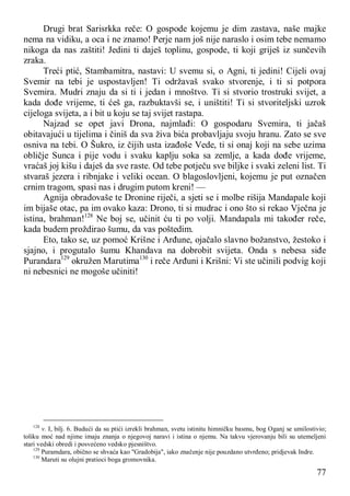 77
Drugi brat Sarisrkka reče: O gospode kojemu je dim zastava, naše majke
nema na vidiku, a oca i ne znamo! Perje nam još nije naraslo i osim tebe nemamo
nikoga da nas zaštiti! Jedini ti daješ toplinu, gospode, ti koji griješ iz sunčevih
zraka.
Treći ptić, Stambamitra, nastavi: U svemu si, o Agni, ti jedini! Cijeli ovaj
Svemir na tebi je uspostavljen! Ti održavaš svako stvorenje, i ti si potpora
Svemira. Mudri znaju da si ti i jedan i mnoštvo. Ti si stvorio trostruki svijet, a
kada dođe vrijeme, ti ćeš ga, razbuktavši se, i uništiti! Ti si stvoriteljski uzrok
cijeloga svijeta, a i bit u koju se taj svijet rastapa.
Najzad se opet javi Drona, najmlađi: O gospodaru Svemira, ti jačaš
obitavajući u tijelima i činiš da sva živa bića probavljaju svoju hranu. Zato se sve
osniva na tebi. O Šukro, iz čijih usta izađoše Vede, ti si onaj koji na sebe uzima
obličje Sunca i pije vodu i svaku kaplju soka sa zemlje, a kada dođe vrijeme,
vraćaš joj kišu i daješ da sve raste. Od tebe potječu sve biljke i svaki zeleni list. Ti
stvaraš jezera i ribnjake i veliki ocean. O blagoslovljeni, kojemu je put označen
crnim tragom, spasi nas i drugim putom kreni! —
Agnija obradovaše te Dronine riječi, a sjeti se i molbe rišija Mandapale koji
im bijaše otac, pa im ovako kaza: Drono, ti si mudrac i ono što si rekao Vječna je
istina, brahman!128
Ne boj se, učinit ću ti po volji. Mandapala mi također reče,
kada budem proždirao šumu, da vas poštedim.
Eto, tako se, uz pomoć Krišne i Arđune, ojačalo slavno božanstvo, žestoko i
sjajno, i progutalo šumu Khandava na dobrobit svijeta. Onda s nebesa siđe
Purandara129
okružen Marutima130
i reče Arđuni i Krišni: Vi ste učinili podvig koji
ni nebesnici ne mogoše učiniti!
128
v. I, bilj. 6. Budući da su ptići izrekli brahman, svetu istinitu himničku basmu, bog Oganj se umilostivio;
toliku moć nad njime imaju znanja o njegovoj naravi i istina o njemu. Na takvu vjerovanju bili su utemeljeni
stari vedski obredi i posvećeno vedsko pjesništvo.
129
Puramdara, obično se shvaća kao "Gradobija", iako značenje nije pouzdano utvrđeno; pridjevak Indre.
130
Maruti su olujni pratioci boga gromovnika.
 