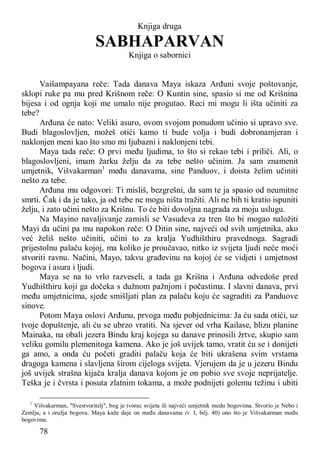 78
Knjiga druga
SABHAPARVAN
Knjiga o sabornici
Vaišampayana reče: Tada danava Maya iskaza Arđuni svoje poštovanje,
sklopi ruke pa mu pred Krišnom reče: O Kuntin sine, spasio si me od Krišnina
bijesa i od ognja koji me umalo nije progutao. Reci mi mogu li išta učiniti za
tebe?
Arđuna će nato: Veliki asuro, ovom svojom ponudom učinio si upravo sve.
Budi blagoslovljen, možeš otići kamo ti bude volja i budi dobronamjeran i
naklonjen meni kao što smo mi ljubazni i naklonjeni tebi.
Maya tada reče: O prvi među ljudima, to što si rekao tebi i priliči. Ali, o
blagoslovljeni, imam žarku želju da za tebe nešto učinim. Ja sam znamenit
umjetnik, Višvakarman1
među danavama, sine Panduov, i doista želim učiniti
nešto za tebe.
Arđuna mu odgovori: Ti misliš, bezgrešni, da sam te ja spasio od neumitne
smrti. Čak i da je tako, ja od tebe ne mogu ništa tražiti. Ali ne bih ti kratio ispuniti
želju, i zato učini nešto za Krišnu. To će biti dovoljna nagrada za moju uslugu.
Na Mayino navaljivanje zamisli se Vasudeva za tren što bi mogao naložiti
Mayi da učini pa mu napokon reče: O Ditin sine, najveći od svih umjetnika, ako
već želiš nešto učiniti, učini to za kralja Yudhišthiru pravednoga. Sagradi
prijestolnu palaču kojoj, ma koliko je proučavao, nitko iz svijeta ljudi neće moći
stvoriti ravnu. Načini, Mayo, takvu građevinu na kojoj će se vidjeti i umjetnost
bogova i asura i ljudi.
Maya se na to vrlo razveseli, a tada ga Krišna i Arđuna odvedoše pred
Yudhišthiru koji ga dočeka s dužnom pažnjom i počastima. I slavni danava, prvi
među umjetnicima, sjede smišljati plan za palaču koju će sagraditi za Panduove
sinove.
Potom Maya oslovi Arđunu, prvoga među pobjednicima: Ja ću sada otići, uz
tvoje dopuštenje, ali ću se ubrzo vratiti. Na sjever od vrha Kailase, blizu planine
Mainaka, na obali jezera Bindu kraj kojega su danave prinosili žrtve, skupio sam
veliku gomilu plemenitoga kamena. Ako je još uvijek tamo, vratit ću se i donijeti
ga amo, a onda ću početi graditi palaču koja će biti ukrašena svim vrstama
dragoga kamena i slavljena širom cijeloga svijeta. Vjerujem da je u jezeru Bindu
još uvijek strašna kijača kralja danava kojom je on pobio sve svoje neprijatelje.
Teška je i čvrsta i posuta zlatnim tokama, a može podnijeti golemu težinu i ubiti
1
Višvakarman, "Svestvoritelj", bog je tvorac svijeta ili najveći umjetnik medu bogovima. Stvorio je Nebo i
Zemlju, a i oružja bogova. Maya kaže daje on među danavama (v. I, bilj. 40) ono što je Višvakarman među
bogovima.
 