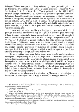 7
izdanjem.14
Napokon se pokazalo da taj pothvat mogu izvesti jedino Indijci. I tako
je Bhandarkar Oriental Research Institute u Pooni konačno pod vodstvom V. S.
Sukthankara, S. K. Belvalkara i P. L. Vaidve pripravio između 1933. i 1966.
kritičko izdanje Mahabharate,15
tj. zajedničkoga predloška sjevernih (šaradsko-
kašmirske, bengalsko-maithilsko-nepalske i devanagarske) i južnih (granthsko-
teluške i malayalske) verzija Mahabharate, ne upuštajući se u spekulacije o
ranijim oblicima Đaye, Bharate ili sl. jer njihovu rekonstrukciju sama rukopisna
predaja ne omogućuje. Kritičko je izdanje, dakle, zajednički nazivnik sjeverne i
južne recenzije, ali je aparat uza nj pravi thesaurus svih rukopisno potvrđenih
varijanata i čitanja epa.
U toku toga izdavanja i osobito poslije njega ponovno su oživjeli svi oni
pristupi istraživanju Mahabharate koji su je javili u razdoblju prije kritičkoga
izdanja i potom u nedostatku takva pomagala privremeno zamrli. O postanku i
razvoju Mahabharate pisali su sam priređivač kritičkoga izdanja Sukthankar16
i R.
V. Vaidva.17
Sukthankar je pritom, međutim, bio bliži unitarnome shvaćanju
Mahabharate u Dahlmanna, barem u pogledu jedinstvenosti zamisli epa, negoli
analitičkome pristupu Holtzmanna, strica i nećaka. Smatrao je da Mahabharata
ima značenje pjesme o podvizima svojih junaka, ali i značenje pouke o dharmi i
svete povijesti ili krišnističke objave, a vidjeli smo da su upravo ta dva druga
značenja izrasla na podlozi prvoga u toku razvoja epa.
To samo znači da ep ne samo da je u osnovi svoje junačke radnje imao jasnu
koncepciju u dugu suta koji su ga stvarali, nego da se i u proširenim preradama u
rukama brahmana, isposnika i vjerovjesnika također razvijao prema promišljenim
koncepcijama smjera i smisla u kojem su željeli preraditi i proširiti ep. Stoga u
osnovi nema ni onoliko proturječja između analitičkoga i unitarnjega pristupa epu
koliko ga vidi Sukthankar. Historijska filološka kritika teksta ne mora polaziti od
isljučiva interesa za pra-Bharatu, nego može istraživati povijest niza koncepcija s
kojima se ep u povijesti prerađivao.18
Mitskim su se obrascima i značenjima u Mahabharati s pogledom u
indoevropsku pretpovijest bavili Steg Wikander19
i Georges Dumezil,20
a s
14
M. Winternitz je tražio da se poduzme kritičko i/davanje Mahabharate još 1897. u Parizu na XI.
međunarodnome kongresu orijentalista.
15
v. podatke u zaglavlju knjige.
16
On the Meaning of the Mahabharata, Bombay, 1937.
17
Vaidya, nav. dj. (bilj. 5).
18
S takvim sam pristupom pokušao analizirati povijest teksta Bhagavadgite u člancima: Textual Layers of the
Bhagavadglta as Traces of Indian Cultural History, Schriften zur Geschichte und Kultur des alten Orients 18,
Akademie Verlag, Berlin 1986, str. 628-638; The First Yoga Laycr in the Bhagavadglta, Felicitation Volume in
Honour of Prof. Ludwik Sternbach, Lucknovv 1979, sv. I, str. 545-557.
19
Fran Bravalla till Kurukshetra, Archiv for nordisk filologi 75, 1960, str. 183-193; Germanische und indo-
iranische Eschatologie, Kairos II, 1960., str. 83-88.
20
Mythe et epopee, I, Paris 1968., II, Paris 1971.
 