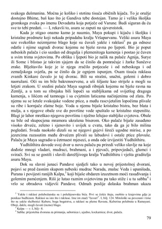 79
svakoga dušmanina. Moćna je koliko i stotinu tisuća običnih kijača. To je oružje
dostojno Bhime, baš kao što je Gandiva tebe dostojan. Tamo je i velika školjka
gromkoga zvuka po imenu Devadatta koja potječe od Varune. Budi siguran da ću
sve to tebi predati. — I, rekavši to, asura se zaputi na sjeveroistok.
Kada je stigao onamo kamo je naumio, Maya pokupi i kijaču i školjku i
kristalne predmete koji nekada pripadahu kralju Vršaparvanu. Veliki asura Maya
uze svekoliko neizmjerno blago koje su čuvali yakše i rakšasi2
pa ga odnese
odatle i njime sagradi dvorac kojemu ne bješe ravna po ljepoti. Bio je poput
nebeskih palača i cio sazdan od dragulja i plemenitoga kamenja i postao je čuven
u svim trima svjetovima. Po obliku i ljepoti bio je nalik na palače Agnija, Surye
ili Some i blistao je takvim sjajem da se činilo da pomračuje i žarke Sunčeve
zrake. Blještavilo koje je iz njega zračilo potjecaše i od nebeskoga i od
zemaljskoga svjetla, pa se činilo da je ognjem ispunjen. Osam tisuća rakšasa
zvanih Kinkare čuvalo je taj dvorac. Bili su strašni, snažni, golemi i dobro
naoružani. Oči su im bile bakrenocrvene, a uši šiljaste kao strijele a mogli su
letjeti zrakom. U sredini palače Maya sagradi ribnjak kojemu ne bješe ravna na
Zemlji, a u tom su ribnjaku bili lopoči sa stabljikama od svijetlog dragoga
kamenja, s lišćem od tamnoga i sa cvjetnim laticama načinjenima od zlata. Po
njemu su se šetale svakojake vodene ptice, a među rascvjetalim lopočima plivale
su ribe i kornjače zlatne boje. Voda u njemu bijaše kristalno bistra, bez blata i
mulja, a s njegove obale sve do površine vode spuštalo se kristalno stepenište.
Blagi je lahor mreškao njegovu površinu i nježno lelujao stabljike cvjetova. Obale
su bile od skupocjena mramora ukrašena biserom. Oko palače bijaše zasađeno
visoko drveće, zeleno i sjenovito i uvijek u cvatu, tako da ga je bilo milina
pogledati. Svuda naokolo dizali su se njegovi gajevi šireći ugodne mirise, a po
jezercima razasutim među drvećem plivali su labudovi i ostale ptice plovuše.
Palaču je Maya sagradio u četrnaest mjeseci, a onda ode izvijestiti Yudhišthiru.
Yudhišthira dovede svoj dvor u novu palaču pa priredi veliko slavlje na koje
dođoše mnogi vladari, mudraci, brahmani, a i pjevači, pripovjedači, glumci i
svirači. Svi su se gostili i slavili darežljivoga kralja Yudhišthiru i vješta graditelja
asuru Mayu.
Dok su slavni junaci Pandave sjedjeli tako u novoj prijestolnoj dvorani,
pojavi se pred časnim skupom nebeski mudrac Narada, znalac Veda i upanišada,
Purana i povijesti ranijih Kalpa,3
koji bijaše obdaren izuzetnom moći rasuđivanja i
golemim pamćenjem. Riši je lutao raznim svjetovima pa tako stiže i u tu sabhu4
i
vrlo se obradova vidjevši Pandave. Odmah poslije dolaska brahman ukaza
2
Yakše i rakšasi polubožanska su i polubjesovska bića. Prvi se češće štuju, osobito u krajevima gdje je
ponikao budhizam. Rakšasi su isto što i rakšase. Ime im znači ''čuvari'7
. I, bilj. 124. Mitološki su povezani i time
što su yakše službenici Kubere, boga bogatstva, a rakšasi su pleme Ravane, Kuberina polubrata u Ramayani.
Oboji, dakle, mogli čuvati (razno) blago.
3
Kalpa — v. I, bilj~ 8.
4
Sabha: prijestolna dvorana za primanja, sabornica i, ujedno, kockarnica; dvor, palača.
 