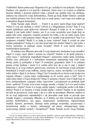 80
Yudhišthiri dužno poštovanje blagoslovivši ga i poželjevši mu pobjedu. Najstariji
Panduov sin, upućen u sva pravila i dužnosti, žurno usta i sa svojom se mlađom
braćom duboko i ponizno pokloni rišiju i ponudi mu sjedište koje mu dolikuje,
radosno mu izkazavši svoju dobrodošlicu. Zatim ga kralj obdari stokom i ponudi
mu različite prinose, kao što je med, koji se nude gostu, i od svega srca nadari ga
svakojakim dragim kamenjem.
Onda Narada stade zboriti: — Trošiš li na pravi način blago koje stječeš?
Nalazi li tvoj um nasladu u vrlini? Uživaš li u blagodatima života? Nije li tvoj
razum pokleknuo pod njihovom težinom? Ratuješ li kada je za to vrijeme i
sklapaš li mir kada treba? Junače, jesi li za svoje savjetnike uzeo ljude koji su
poput tebe zreli, umjereni, umješni razlučiti što treba, a što ne treba činiti, čista
porijekla i krvi i tebi potpuno odani? Mogu li ti nauditi tvoji protivnici? Nije li te
pospanost svladala? Budiš li se kada je tome vrijeme? Imaš li uvijek na umu
seljake poljodjelce? Smiju li i oni doći pred tebe bez straha? Daješ li, ako treba, i
tisuću neznalica za jednoga učena čovjeka? Tlačiš li svoj narod teškim i
nemilosrdnim kaznama?
O izdanče loze Bharata, provode li tvoji doglavnici dosljedno tvoje naredbe?
Daješ li svojoj vojsci plaću i namiru na vrijeme? Nadam se da ljude pokorne i
vične nauci i vještinama nagrađuješ blagom i počastima onako kako zaslužuju.
Prithin sine, prihvaćaš li s milosrđem onemoćala neprijatelja koji traži tvoje
okrilje pošto je pobijeđen u boju? O zemaljski gospodaru, držiš li se jednako
prema svima ljudima i može li ti svatko prići kao da si mu ti otac i majka?
Pokrivaju li se tvoji troškovi polovicom, trećinom ili četvrtinom tvojih prihoda?
Dočekuješ li uvijek svoju rodbinu, starije, trgovce, starce, nevoljnike i sve kojima
treba zaštita i daješ li im hrane i blaga? Jesi li naredio da se širom tvoje kraljevine
sagrade ribnjaci i jezera kako zemljoradnja ne bi ovisila samo o kiši? Jesu li
zadovoljni ratari u tvojoj kraljevini? Imaju li sjemena i hrane? Jesu li ljudi koji se
bave zemljoradnjom, uzgojem stoke, trgovinom i pozajmicom na probitak ljudi
časni i pošteni? O tome ovisi sreća tvojega naroda, o kralju! Je li sve pod tvojim
nadzorom i vlašću? Gone li u tvojoj zemlji lupeže i razbojnike preko svih brda i
dolina? Pruža li se ženama u tvojoj zemlji utjeha i zaštita? Nadam se da nijednoj
od njih ne povjeravaš svoje tajne i da se u njih ne pouzdaješ. Bharato, nadam se
da su tvoji doglavnici nepodmitljivi i da pravedno sude kada se povede spor
između bogata i siromašna. Bharato, je li daleko od tebe četrnaest kraljevskih
poroka: bezbožništvo, laž, gnjev, neopreznost, neodlučnost, zapostavljanje
mudrih, lijenost, površnost, slušanje samo jednoga savjetnika, savjetovanje s
neznalicama nauke o koristi, odustajanje od plana, obznanjivanje tajna,
neostvarenje dobrih zamisli i brzopletost?5
Kada Narada završi svoju besjedu,
5
Cio taj niz pitanja odnosi se na opća mjesta pravne, političke i upravne nauke (dharmašastra, arthašastra i
nitišastra) i time izrijekom tematizira te struke unutar Mahabharate. I to je jedan od koraka razvoja toga epa u
smjeru dharmašastre, kakvom se on tradicionalno znao smatrati.
 