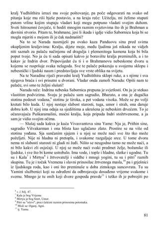 81
kralj Yudhišthira izrazi mu svoje poštovanje, pa poče odgovarati na svako od
pitanja koje mu riši bješe postavio, a na kraju reče: Učitelju, mi želimo stupati
putom vrline kojim stupaju vladari koji mogu potpuno vladati svojim duhom.
Sveti hitroumni čovječe, ti hodiš mnogim raznim svjetovima što ih je Brahman u
davnini stvorio. Pitam te, brahmane, jesi li ikada i igdje vidio Sabornicu koja bi se
mogla mjeriti s mojom ili je čak nadmašiti?
Na to se Narada nasmiješi pa ovako kaza Panduovu sinu pred svima
okupljenim kraljevima: Kralju, dijete moje, među ljudima još nikada ne vidjeh
niti saznah za palaču načinjenu od dragulja i plemenitoga kamena koja bi bila
poput tvoje. No ja ću ti sada opisati kakvo je boravište kralja preminulih, a i to
kakav je Indrin dvor. Pripovijedat ću ti i o Brahmanovu nebeskome dvoru u
kojemu se raspršuje svaka nelagoda. Sve te palače pokazuju u svojemu sklopu i
nebesnički i ljudski naum i predstavljaju sve vrste oblika na svijetu.
Na te Naradine riječi pravedni kralj Yudhišthira sklopi ruke, a s njime i sva
njegova braća i svi prisutni u dvorani. Vladar onda zamoli Naradu: Opiši nam te
palače, svi smo te željni slušati!
Narada reče: Indrina nebeska Sabornica prepuna je svjetlosti. On ju je stekao
vlastitim podvizima. Svoju je palaču sam sagradio, Bharato, a ona je dugačka
stotinu pedeset vodana,6
stotinu je široka, a pet vodana visoka. Može se po volji
kretati bilo kuda. U njoj nestaje slabost starosti, tuga, umor i strah, ona daruje
dobru kob. U njoj ima odaja sa sjedištima a ukrašena je nebeskim drvećem. To je
očaravajuća Puškaramalini, moćni kralju, koja pripada Indri stožrtvenome, a ja
sam je vidio svojim očima.
— Slušaj sada kakva je kuća Vivasvantova sina Yame: Nju je, Prithin sine,
sagradio Višvakarman i ona blista kao uglačano zlato. Prostire se na više od
stotinu yođana. Sja sunčanim sjajem i u njoj se može naći sve što tko može
poželjeti. Nije ni hladna ni pretopla, i svakome razgaljuje srce. U tome dvoru
nema ni slabosti starosti ni gladi ni žeđi. Ništo se neugodno tamo ne može naći, a
ni bilo kakvi zli osjećaji. U njoj se može naći svaki predmet želje, božanske ili
ljudske, i sve što bi kome ustrebalo. Ima vode, i tople i hladne, slatke i ugodne. Tu
su i Kala7
i Mirtyu8
i žrtvovatelji i siddhe i mnogi yogini, tu su i pitri9
raznih
skupina. Tu je i točak Vremena i slavni prinosilac žrtvenoga masla,10
pa i grješnici
iz ljudskoga roda, kao i oni što preminuše u doba zimskoga suncovrata. Tu su
Yamini službenici koji su određeni da odbrojavaju dosuđeno vrijeme svakome i
svemu. Mnogo je tu onih koji dvore gospoda pravde11
i teško ih je pobrojiti po
6
v. l, bilj. 47.
7
Kala je bog Vrijeme.
8
Mirtyu je bog Smrt, Umor.
9
Pitri su "očevi", preci čašćeni raznim prinosima potomaka.
10
Misli se: Oganj, Agni.
11
tj. Yamu.
 
