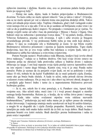 82
njihovim imenima i djelima. Kuntin sine, ova se prostrana palača kralja pitara
kreće po njegovoj želji.12
— Slušaj me sada, dijete, kada ti budem pripovijedao o Brahmanovim
dvorima: Tu kuću nitko ne može opisati rekavši: "ona je takva i takva". O kralju,
ona se ne može opisati jer već u idućem trenu ona poprima drukčiji oblik. Takvo
nešto još nikada prije nisam vidio. Toplina i hladnoća, glad i žeđ i nelagode svake
vrste nestaju čim se u nju uđe. Čini se da je sazdana od brilijanata svake vrste i ne
vidi se da je podržavaju ikakvi stupovi. Ne propada s vremenom jer je vječna. To
zdanje svijetli samo od sebe i kao da pomračuje i Mjesec i Sunce i Oganj. Ono
bukteći stoji na nebesima i pomračuje tvorca dana.13
U toj palači, kralju, obitava
Vrhovno božanstvo, praotac svih stvorenja. I njih i sebe stvorio je Snagom
stvaralačkoga privida. U toj prekrasnoj Sabhi tušta je tma onih koji dolaze i
odlaze. U njoj su svakojake sile a brahmaršiji je časte. Iz nje blista svjetlo
Brahmanove milostive prisutnosti i njezina je ljepota nenadmašna. Tigre među
kraljevima, kao što je ova tvoja sabha bez takmaca u svijetu ljudi, tako je i
Brahmanova sabha bez takmaca u svim trima svijetovima.
Potom Narada nastavi: Predvodnice roda Bharata, kraIjevi koji izvrše obred
žrtve radasuya,14
raduju se u Indrinu društvu. Oni koji svoje živote ostave na
bojnome polju ne okrećući leđa protivniku odlaze u Indrine dvore i radosno
obitavaju uz njega. I oni koji napuste svoja tijela poslije surova isposništva stižu
na isto mjesto i tamo dugo blistaju. Kuntin sine, tvoj ti je otac Pandu nešto
poručio. Pošto je saznao da ću posjetiti svijet ljudi, on mi se poklonio i ovako
rekao: O riši, trebalo bi da kažeš Yudhišthiri da će moći pokoriti cijelu Zemlju,
samo ako ga braća budu slušala. A kada to učini, neka priredi slavnu žrtvenu
svečanost zvanu rađasuya. On je moj sin i ako obavi taj žrtveni obred, dospjet ću
u predjele gdje boravi Indra i tamo ću u neprestanome blaženstvu provesti
bezbrojne godine.
— Ja ti, eto, rekoh što ti otac poručuje, a ti, Panduov sine, ispuni želju
svojemu ocu. Ako učiniš tako, moći ćete i ti i tvoji praoci dospjeti u stanište
samoga kralja besmrtnika. Rečeno je, o kralju, da tu veliku žrtvu prate i mnoge
teškoće. Kada tako važnu svečanost otpočne vrsta rakšasa nazvanih
brahmarakšase,15
pokušavaju joj naći neku manu jer je njihov posao da ometaju
svako žrtvovanje. I najmanja smetnja može uzrokovati rat koji bi uništio kšatriye,
a moglo bi se dogoditi da i cijela Zemlja propadne. Razmisli, kralju, o tome
temeljito pa onda radi onako kako misliš da će biti za tvoje dobro. Budi budan i
spreman braniti sva četiri staleža. Budi darežljiv prema brahmanima i neka te
prate sreća i napredak!
12
Slijede opisi Varunine i Kuberine sabornice (ili dvora) i, na kraju, Brahmanove.
13
tj. Sunce.
14
Rađasuya je žrtva na kojoj se posvećuje kralj. To je jedna od velikih kšatrijskih žrtava poput vađapeye,
ašvamedhe ili sautramani. Pokretanje te žrtve pokazuje dinastičke težnje loze Panduove.
15
Brahmarakšase su rakšase koji su brahmani pa mogu vršiti obrede.
 