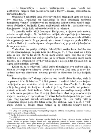 83
— O Đanameđaya — nastavi Vaišampayana — kada Narada ode,
Yudhišthira i njegova braća počeše razmišljati o toj žrtvi, najvećoj među žrtvama,
nazvanoj rađasuya.
Onda kralj Yudhišthira sazva svoje savjetnike i braću pa ih upita što misle o
žrtvi rađasuya. Doglavnici mu odgovoriše: Ta žrtva omogućuje postizanje
dostojanstva Varune16
i onaj tko već ima kraljevstvo želi uz njezinu pomoći steći i
carska obilježja. O kraljeviću Kurua, tvoji prijatelji misle da ti zaslužuješ carsko
dostojanstvo17
i da je došlo vrijeme da izvršiš žrtvu rađasuya.
To ponoviše kralju i rišiji Dhaumya i Dvaipayana, a njegova braća radosno
pristaše uz njih dvojicu. No Yudhišthira mišljaše da započinjanjem žrtvenoga
obreda ne treba ovisiti samo o njegovoj odluci pa mu pade na pamet da bi Krišna
bio najpozvanija osoba da ga posavjetuje u tome, i stoga mu posla tekliča s
porukom. Krišna je odmah stigao u Indraprasthu a kralj ga primi s ljubavlju kao
da mu je rođeni sin.
Yudhišthira mu poslije običajne dobrodošlice ovako kaza: Poželio sam
izvršiti obred rađasuya, no puka želja nije dovoljna. Ti, Krišno, znaš sve o tome
kako se ima obaviti taj obred. Njega može obaviti samo onaj tko je svuda
poštovan i tko je kralj nad kraljevima, jer se prilikom žrtvovanja može svašta
dogoditi. Ti si iznad gnjeva i svih svojih želja, ti si dostojan dati mi savjet koji će
svemu svijetu donijeti dobrobit.
Krišna mu na to odgovori: Veliki kralju, ti posjeduješ sve osobine koje su
bitne za izvršenje žrtve rađasuya i doista si je dostojan. Znaj samo da se ovi koji
se danas nazivaju kšatriyama i ne mogu porediti sa kšatriyama što ih je istrijebio
Rama,
Đamadagnijev sin.18
Mnoge kraljevske loze i ostali, obični kšatriye, misle da
su potomci Aile ili Ikšvakua.19
Ailini potomci i kraljevi Ikšvakuova koljena,
razdijeljeni su sada na stotinu odvojenih loza i razasuti širom Zemlje. Svi kšatriye
poštuju blagostanje tih kraljeva. A sada ih je kralj Đarasandha sve pokorio i
postavio se iznad svih tih kraljeva. Pošto je osvojio sve središnje zemlje, odlučio
se među nama posijati razdor. U svojoj planinskoj tvrđavi on je zatočio brojne
kraljeve i naumio je sve prinijeti na žrtvu Šivi, božanstvu bogova, koji ga visoko
cijeni zbog njegovih strašnih isposničkih podviga. To i jest razlog zašto je
Darasandha mogao pobijediti tolike zemaljske kraljeve. Ako ti želiš, o veliki
kralju, izvršiti taj žrtveni obred, potrudi se da oslobodiš kraljeve koje je
16
v. I, bilj. 118. Kao bog dane riječi, Varuna je i bog kraljevske zakletve. I sam je kralj, vlada nad vodama, a
pri posvećenju kralj se škropi vodama.
17
Carsko dostojanstvo: skr. samradguna, dostojanstvo samrađa.
18
v. I, bilj. 35
19
Aila je Pururavas, sin Budhe i Manuove kćeri Ile. Budha je sin Some, koji se tu shvaća kao Luna ili
Mjesec. Njihovi su potomci kraljevi lunine loze. Njoj pripadaju gotovo svi slavni kraljevski rodovi u
Mahabharati: npr. Purui, a među njima Bharate, pa Kurui (i Pandave) sjedne strane, i Yadui ili Yadave, a među
njima Vrišniji, pa Satvate i Andhake s druge. Ikšvaku je sin Manua, a unuk Vivasvanta, koji se tu shvaća kao
Sunce. Njihovi su potomci kraljevi sunčeve loze. Među njima se osobito ističe rod Raghua koji slavi Ramayana.
 