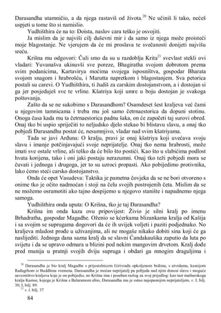 84
Darasandha utamničio, a da njega rastaviš od života.20
Ne učiniš li tako, nećeš
uspjeti u tome što si namislio.
Yudhišthira će na to: Doista, naslov cara teško je osvojiti.
Ja mislim da je najviši cilj duševni mir i da samo iz njega može proisteći
moje blagostanje. Ne vjerujem da će mi proslava te svečanosti donijeti najvišu
sreću.
Krišna mu odgovori: Čuli smo da su u razdoblju Krita21
svevlast stekli ovi
vladari: Yuvanašva ukinuvši sve poreze, Bhagiratha svojom dobrotom prema
svim podanicima, Kartavirya moćima svojega isposništva, gospodar Bharata
svojom snagom i hrabrošću, i Marutta napretkom i blagostanjem. Sva petorica
postali su carevi. O Yudhišthira, ti žudiš za carskim dostojanstvom, a i dostojan si
ga jer posjeduješ sve te vrline. Kšatriya koji umre u boju dostojan je svakoga
poštovanja.
Zašto da se ne sukobimo s Darasandhom? Osamdeset šest kraljeva već čami
u njegovim tamnicama i treba mu još samo četrnaestorica da dopuni stotinu.
Onoga časa kada mu ta četrnaestorica padnu šaka, on će započeti taj surovi obred.
Onaj tko bi uspio spriječiti to neljudsko djelo stekao bi blistavu slavu, a onaj tko
pobjedi Đarasandhu postat će, nesumnjivo, vladar nad svim kšatriyama.
Tada se javi Arđuna: O kralju, pravi je onaj kšatriya koji uvećava svoju
slavu i imanje potčinjavajući svoje neprijatelje. Onaj tko nema hrabrosti, može
imati sve ostale vrline, ali teško da će bilo što postići. Kao što u slabićima podlost
hvata korijena, tako i oni jaki postaju nerazumni. Onaj tko teži pobjedi mora se
čuvati i jednoga i drugoga, jer to su uzroci propasti. Ako pobijedimo protivnika,
lako ćemo steći carsko dostojanstvo.
Onda će opet Vasudeva: Taktika je pametna čovjeka da se ne bori otvoreno s
onime tko je očito nadmoćan i stoji na čelu svojih postrojenih četa. Mislim da se
ne možemo osramotiti ako tajno dospijemo u njegovo stanište i napadnemo njega
samoga.
Yudhišthira onda uputa: O Krišna, tko je taj Đarasandha?
Krišna im onda kaza ovu pripovijest: Živio je silni kralj po imenu
Brhadratha, gospodar Magadhe. Oženio se kćerkama blizankama kralja od Kašija
i sa svojim se suprugama dogovori da će ih uvijek voljeti i paziti podjednako. No
kraljeva mladost prođe u uživanjima, ali ne mogaše nikako dobiti sina koji će ga
naslijediti. Jednoga dana sazna kralj da se slavni Ćandakaušika zaputio da luta po
svijetu i da se upravo odmara u blizini pod nekim mangovim drvetom. Kralj dođe
pred munija u pratnji svojih dviju supruga i obdari ga mnogim draguljima i
20
Darasandha je bio kralj Magadbe s prijestolnicom Girivrađa opkoljenom brdima, s utvrdama, kasnijom
Rađagrhom iz Buddhina vremena. Darasandha je moćan neprijatelj pa pobjeda nad njim donosi slavu i moguće
savezništvo kraljeva koje je on pobijedio, no Krišna ima i poseban razlog za svoj prijedlog: kao tast mathurskoga
kralja Kamse, kojega je Krišna s Balaramom ubio, Đarasandha mu je ostao najopasnijim neprijateljem, v. I, bilj.
30; I, bilj. 89.
21
v. l, bilj. 37
 