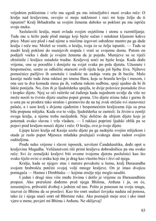 85
vrijednim poklonima i vrlo mu ugodi pa mu istinoljubivi muni ovako reče: O
kralju nad kraljevima, osvojio si moju naklonost i reci mi koju želju da ti
ispunim? Kralj Brhadratha sa svojim ženama duboko se pokloni pa mu ispriča
svoju muku.
Saslušaviši kralja, muni ovlada svojim osjetilima i utonu u razmišljanje.
Tada mu u krilo pade plod manga koji bješe sočan i netaknut kljunom kakve
ptice. Muni uze plod i nad njime u mislima izgovori određene mantre pa ga dade
kralju i reče mu: Možeš se vratiti, o kralju, tvoja će se želja ispuniti. — Tada se
mudri kralj pokloni do munijevih stopala i vrati se svojemu domu. Potom on
podijeli voćku i dade je svojim ženama da je pojedu. Munijeve su se riječi
obistinile i kraljice ostadoše trudne. Kraljevoj sreći ne bješe kraja. Kada dođe
vrijeme, one se porodiše i doniješe na svijet svaka po pola djeteta. Užasnute i
bespomoćne, sestre se odlučiše otarasiti ovih tijela koja još bjehu živa. Njihove
pomoćnice pažljivo ih umotaše i izađoše na zadnja vrata pa ih baciše. Malo
kasnije naiđe tuda žena rakšasi po imenu Đara, koja se hranila krvlju i mesom, i
ona uze ta dva komada mesa pa ih, vođena rukom sudbine, spoji ujedno da bi ih
lakše ponijela. No, čim ih je Ijudožderka spojila, te dvije polovice postadoše živo
i krepko dijete. Njoj se oči raširiše od čuđenja kada najednom uvidje da više ne
može nositi to čvrsto dijete snažno poput groma. Uto dijete stisnu šake i gurnu ih
u usta pa se prodera tako strašno i gromovito da na taj zvuk strčaše svi stanovnici
palače, a i sam kralj s dvjema ojađenim i bespomoćnim kraljicama čija su prsa
bila prepuna mlijeka. Kada sve to vidje, Ijudožderka se zamisli: Ja živim u zemlji
ovoga kralja, a njemu treba nasljednik. Nije dolično da ubijem dijete koje je
potomak ovako slavna i vrla vladara. — I rakšasi poprimi ljudski oblik pa se
pojavi pred kraljem noseći dijete i reče: O kralju, ovo je tvoje dijete.
Lijepe kćeri kralja od Kasija uzeše dijete pa ga nadojiše svojim mlijekom i
otada je raslo poput Mjeseca mlađaka pružajući svakoga dana radost svojim
roditeljima.
Prođe neko vrijeme i slavni isposnik, uzvišeni Ćandakaušika, dođe opet u
kraljevinu Magadha. Veličanstveni riši primi kraljevu dobrodošlicu pa mu ovako
reče: Svi će zemaljski kraljevi biti ovome tvojemu djetetu poslušnici kao što
svako tijelo ovisi o zraku koji mu je drag kao vlastito biće i živi od njega.
Kralju, kada se njegov otac i matere povukoše u šumu, kralj Đarasandha
svojom hrabrošću potčini svojoj volji mnoge kraljeve. On je imao dvojicu
pomagača — Hamsu i Dimbhaku — kojima oružje nije moglo nauditi.
I jedan i drugi nisu više među živima i došlo je vrijeme za Đarasandhinu
propast. Ako prerušeni dođemo pred njega Bhišma, Arđuna i ja, on će,
nesumnjivo, prihvatiti dvoboj s jednim od nas. Pošto je ponosan na svoju snagu,
izazvat će Bhimu da se proslavi. Kao što smrt snalazi čovjeka naduta od ponosa,
tako će i njega snaći smrt od Bhimine ruke. Ako poznaješ moje srce i ako imaš
vjere u mene, povjeri mi Bhimu i Arđunu. Ne oklijevaj!
 