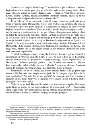 86
Saslušavši tu besjedu Uzvišenoga,22
Yudhišthira pogleda Bhimu i Arđunu
koji radosnih lica stajahu pred njim pa reče: Govindo, mudar je tvoj savjet. Ti ne
predvodiš one kojima je uspjeh okrenuo leđa. — Kada se Yudhišthira suglasio,
Krišna, Bhima i Arđuna, tri junaka nadarena izuzetnim moćima, dadoše se na put
u Magadhu odjeveni poput brahmana zvanih snatake.23
U to doba učeni su brahmani primijetili mnoge zloslutne predznake pa o
tome izvijestiše kralja Đarasandhu. Hrabri kralj trudio se da izbjegne zla koja ga
očekuju pa se posvetio postu i pokori, a svećenicima je naredio da obave obrede
kojima će umilostiviti sudbinu. Kada su trojica junaka stupila u njegovu palaču,
on ih dočeka s poštovanjem jer se po njihovu dostojanstvenu držanju dalo
naslutiti da su plemenita porijekla. Bhima i Arđuna ne prozboriše ni riječi, nego
se javi Krišna: Ova su dvojica, svijetli kralju, pod zavjetom šutnje i prije ponoći
ne smiju izustiti ni riječi. — A kralj im Đarasandha odgovori na to: Sjedite! —
Smjestivši ih, kralj se povuče u svoje unutrašnje odaje. Kada je došla ponoć, kralj
Đarasandha dođe ukazati dobrodošlicu brahmanima snatakama no Krišna mu
reče: Znaj, kralju, da je naš vječni zavjet da ne primamo dobrodošlicu kada
dođemo u dom neprijatelja!
Ti držiš zasužnjene mnoge zemaljske kraljeve. Surovo s njima postupaš i
namjeravaš ih žrtvovati gospodu Rudri, a još se to nije vidjelo da se bogovima
žrtvuju ljudska bića: Ti pripadnike svojega vlastitoga staleža izjednačavaš sa
životinjama. Da bismo pomogli ljudima u nesreći, došli smo amo da te ubijemo
kao pogubitelja naših rođaka. Ja sam Hršikeša,24
a ova su dvojica Panduovi
sinovi. Ili oslobodi zatočene kraljeve ili se pripremaj Yami u pohode.
Đarasandha će na to: Nikada još nisam zarobio kralja a da ga prije toga
nisam pobijedio. Ako sam skupio sve te ljude da ih žrtvujem bogu, kako da ih
sada oslobodim? Zar zato što se vas plašim? Ja poznajem dužnosti kšatriye i
spreman sam se boriti protiv vas s vojskom protiv vojske ili pak u dvoboju protiv
jednoga ili protiv sve trojice.
Vidjevši da se kralj Đarasandha odlučio da im izađe na megdan, Krišna ga
upita: Koga si, kralju, od nas trojice odabrao da ti bude protivnik? — Đarasandha
skine svoju krunu i poveza kosu pa se podiže nalik na ocean koji ruši svoje obale i
oslovi Bhimu: S tobom ću se boriti. Bolje je da me jači pobijedi.
22
Bhagavant "bogoviti" i "blagoviti, bogati" pridjevak je bogova i kraljeva, a u Mahabharati osobito Krišnin.
Često se na engleski prevodi "the exalted one" i sl., pa ga prevodioci prenose kao "Uzvišeni". On doista upućuje
na obogotvoravanje Krišne u epu.
23
Snataka je čovjek, osobito brahman, koji je završio školovanje u Vedama i obredima i, obavivši obredno
kupanje (snana), postao odrastao učen čovjek koji može osnovati obitelj i dom. Prijelazno razdoblje od
školovanja do domaćinstva posvećeno je stanje.
24
Hršikeša "Ježikosa" pridjevak je Krišnin.
 