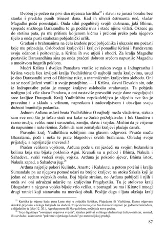 87
Dvoboj je počeo na prvi dan mjeseca karttika25
i slavni se junaci borahu bez
stanke i predaha punih trinaest dana. Kad ih uhvati četrnaesta noć, vladar
Magadhe poče posustajati. Onda silni pogubitelj svojih dušmana, jaki Bhima,
spopade snažnoga Đarasandhu te ga podiže uvis i stade njime vitlati. Okrene ga
do stotinu puta, pa mu pritisnu koljenom kičmu i prelomi preko pola njegovo
tijelo a onda pusti strahotan pobjednički urlik.
Građani s brahmanima na čelu izađoše pred pobjednika i ukazaše mu počasti
koje mu pripadaju. Oslobođeni kraljevići i kraljevi ponudiše Krišni i Pandavama
svoju odanost i poštovanje, a Krišna ih sve utješi i obodri. Za kralja Magadhe
postaviše Đarasandhina sina pa onda praćeni dobrom srećom napustiše Magadhu
s mnoštvom bogatih poklona.
Mudri Krišna i dvojica Panadava vratiše se nakon svega u Indraprasthu i
Krišna vesela lica izvijesti kralja Yudhišthiru: O najbolji među kraljevima, usud
je dao Đarasandhi smrt od Bhimine ruke, a utamničenim kraljevima slobodu. Oni
su se neozlijeđeni vratili u svoje postojbine. — I Krišna, slavni Devakin sin, ode
iz Indraprasthe pošto je mnoge kraljeve oslobodio strahovanja. Ta pobjeda
uzdignu još više slavu Pandava, a oni nastaviše provoditi svoje dane razgaljujući
srce kraljice Draupadi. Kralj Yudhišthira nepokolebljivo je slijedio sve što je
pravedno i u skladu s vrlinom, napretkom i zadovoljstvom i obavljao svoju
dužnost branitelja podanika.
Jednom Arđuna oslovi brata Yudhišthiru: O najbolji među vladarima, stekao
sam sve ono što je teško steći ma kako se žarko priželjkivalo: i luk Gandivu i
razno oružje, veliku moć i saveznike, zemlju, slavu i vojsku. Mislim da je vrijeme
da napunimo i naše riznice. Želim da nam zemaljski kraljevi plaćaju danak.
Pravedni kralj Yudhišthira ozbiljnim mu glasom odgovori: Prvače među
Bharatama, pođi i neka te prate blagoslovi svetih brahmana. Obraduj svoje
prijatelje, a neprijatelje sneveseli!
Praćen velikom vojskom, Arđuna pođe u rat jezdeći na svojim božanskim
kolima koja mu bijaše poklonio Agni. Krenuli su u pohod i Bhima, Nakula i
Sahadeva, svaki vodeći svoju vojsku. Arđuna je pokorio sjever, Bhima istok,
Nakula zapad, a Sahadeva jug.26
Arđuna najprije pokori Kulinde, Anartte i Kalakute, a potom potčini i kralja
Sumandalu pa uz njegovu pomoć udari na brojne kraljeve na otoku Šakala koji je
jedan od sedam svjetskih otoka. Boj bijaše strašan, no Arđuna pobijedi i njih i
onda svi oni udruženi udariše na kraljevinu Pragđyotiša. Tu je stolovao kralj
Bhagadatta a njegova vojska bijaše vrlo velika, a pomagali su mu i Kirate i mnogi
drugi ratnici koji stanovahu na morskoj obali. Poslije duga i ljuta okršaja kralj
25
Karttika je mjesec kada puna Luna stoji u zviježđu Krttikas, Plejadama ili Vlašićima. Danas odgovara
donekle prijelazu s našega listopada na studeni. Svojevremeno je to bio dvanaesti mjesec po jednome kalendaru,
a slijedećim je (oko 12. XI.), Agrahayanom ili Margaširšom, počinjala nova godina.
26
To je digviđaya "osvojenje smjerova svijeta", idealan pothvat velikoga vladara koji želi postati car, samrađ,
ili svevladar, ćakravartin "pekretač svjetskoga kotača" po staroindijskoj predaji.
 