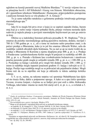 8
ogledom na kasniji puranski razvoj Madleine Biardeau.21
U novije vrijeme tim su
se pitanjima bavili i Alf Hiltebeitel i Georg von Simson. Mitološkim obrascima,
ali i pjesničkom tehnikom Mahabharate i Ramayane, pripovjedačkim postupcima
i analizom formula bavio se vrlo plodno i P. A. Grincer.22
To je samo nekoliko natuknica o golemome području istraživanja golemoga
staroindijskoga epa.23
Vrijeme
Iako bi to mogla biti prva stvar o kojoj će se zapitati zapadni čitalac, barem
onaj koji je u nešto ranije vrijeme pohađao školu, pitanje vremena nastanka djela
redovito je najteže pitanje u povijesti staroindijske književnosti pa sam ga ostavio
za kraj.
Obično se u indološkoj literaturi prihvaća prosudba E. W. Hopkinsa.24
On je
smatrao da početke staroindijskoga epskog pjesništva možemo, doduše, stavljati i
700 ili 1.700 godina pr. n. e., ali o tome ne možemo nešto pouzdano znati, a da
počeci predaje o Bharatama, kako je to još bio smatrao Albrecht Weber, sežu do
razdoblja vedskih obrednih djela brahmana. No za naš se ep ne može tvrditi da su
predaje o Bharatama ili Kurnima u njemu skupljene prije 400. g. pr. n. e. Predaje
o Pandavama i polubožanskome Krišni mogle bi potjecati iz razdoblja od 400. do
200. g. pr. n. e. Prerada s Krišnom kao sveobuhvatnim božanstvom i mnoštvom
poučne puranske građe mogla je uslijediti između 200. g. pr. n. e. i 100-200. g. n.
e. Posljednje su knjige i početak prve mogli biti dodani između 200. i 400. g. U
istom se radoblju mogla napuniti poučnom građom 13. knjiga i izdvojiti se iz 12.
knjige. Poslije toga razdoblja mogli su se prihvaćati tek pojedinačni dodaci. Mogli
bismo reći da su to otprilike oni koje je otklonilo iz teksta sadašnje kritičko
izdanje.
U 5. se st., naime, na nekome natpisu već spominje Mahabharata kao djelo
od sto tisuća šloka, dakle u potpunome opsegu. A kako se u epu češće spominju
Yavane, izvorno Jonjani, s kojima su se Indijci prvi put sreli u doba Aleksandra
Velikoga, tekst kakav imamo ne može biti stariji od 4, st. pr. n. e., a svršetak u 3.
st. n. e.
21
Etudes de mythologie hindoue: Cosmogonies puranigues, Bulletin de l'Ecole Francaise d'Extreme Orient
LIV-LV, 1968-69.; Brahmanes et potiers, Article liminaire, Annuaire de l'Ecole Pratique des Hautes Etudes
LXX, 1971-72. i dr.
22
Drevneindijskij epos, genzis i tipologija, Moskva 1974.
23
Mogu se još spomenuti i najznatniji prijevodi koji su prethodili kritičkomu izdanju:
— na engleski: K. M. Ganguli-P. C. Roy, Calcutta 1884-96. N. M. Dutt, Calcutta 1895-1905.
— na francuski: H. Fauche, Paris 1863-70. (1-10. parvan) I oni koji su mu slijedili:
— na engleski: J. A. B. van Buitenen, Chicago-London, od 1973. (1-5. parvan) P. Lal, Calcutta, od 1967.
— na ruski: V. I. Kal'janov, Moskva, od 1950., 1987. izašao je 3. parvan u prijevodu J. V. Vasil'kova i S. L.
Neveleve.
Vjerojatno su najpouzdaniji prijevodi van Buitenena i Kal'janova i dr., ali izbor K. M. Gangulijeva prijevoda
za predložak ima veliku prednost štoje cjelovit i, naravno, štoje našim prevodiocima bio dostupan.
24
nav. dj. (bilj. 12), str. 386-402.
 