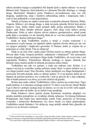 89
nekim narodom kojega su pripadnici bili dopola ljudi a otpola rakšase i tu osvoji
Bakreni otok. Njegovoj vlasti pokoriše se i plemena Dravida, Kaliriga, a i mnoga
druga. Bistroumni Sahadeva posla Panduovu prvorođenomu sinu svu silu
dragulja, sandalovine, aloje i mnoštvo nebesničkog nakita i skupocjena ruha i
vrati se kao pobjednik u svoju prijestolnicu.
Nakula je krenuo na zapad i pred njim se pokoriše plemena Dašarna, Šibija,
Trigarta, Malava i još mnoga druga, a onda on posla glasnike Krišni koji prizna
njegovu vlast. Zatim mladi iunak produži dalje prema prijestolnici Madra a
njegov ujak Šalya također prihvati njegovu vlast zbog svoje ljubavi prema
Pandavama. Pošto je neko vrijeme uživao ujakovo gostoprimstvo, mladi junak
pođe dalje u osvajanje sve do morskih obala pa se i on kao pobjednik vrati pred
Yudhišthiru i donese nebrojeno blago.29
Kada se kralj Yudhišthira uvjerio u stanje u svojim riznicama i u
prostranstvo svojih imanja, on napokon odluči započeti žrtveni obred jer mu već
svi njegovi prijatelji i doglavnici govorahu: O blaženi, došlo je vrijeme da se
pripremaš za veliki obred. Više ne oklijevaj!
Onda se na čelu silne vojske pojavi Krišna noseći sa sobom golemo blago.
Drevna duša Veda, Gospod prošlosti, sadašnjosti i budućnosti30
tim neiscrpnim
morem dragulja poveća neizmjerno blago kralja Yudhišthire, ali uveća time i jad
neprijatelja Pandava. Prijestolnicu Bharata razdrago je njegov dolazak kao
dolazak sunca mračni predio ili dolazak povjetarca tešku omaru.
Yudhišthira mu oda sve počasti, a onda mu radosno reče: Krišno, ti si
zapravo taj koji je svekoliku zemlju potčinio mojoj vlasti i tvojom milošću sve je
ovo blago postalo moje! Sine Devakin, želim namijeniti ovo blago brahmanima i
nosiocima žrtvenih ponuda, kako to običaji nalažu. Ti si taj kojemu doliči da mi
dopusti da počnem proslavu ove svetkovine i koji je pozvan da u njoj sudjeluje.
Ako ti budeš prinosio ovu žrtvu, ja ću biti očišćen od grijeha.
Krišna nato stade veličati Yudhišthirine vrline i potom mu ovako kaza: Tigre
među ljudima, ti si dostojan carskoga naslova! Ti obavi ovaj žrtveni obred! Budeš
li ga ti obavio i požnjeo zasluge koje on donosi, za sve nas to će biti velik uspjeh.
Meni povjeri neku od službi i ja ću slušati tvoja naređenja.
Onda Panduovi sinovi počeše prema Krišninim savjetima skupljati sve
prijeko potrebne potrepštine za izvođenje obreda rađasuya. Uzvišenog brahmana
Dvaipayanu, koji bijaše kao utjelovljenje samih Veda, postaviše za žrtvenoga
svećenika i imenovaše Brahmanom ove žrtve. Kada sve bješe pripremljeno,
Yudhišthira naredi Sahadevi: Ne oklijevaj, nego pošalji odmah hitre glasnike da
pozovu sve na žrtvenu svečanost.
29
Svaki od četiri brata napreduje na svoju stranu svijeta do obala oceana. Imena naroda u opisima osvajanja
dijelom su ukras pa se mogu ponavljati, pa katkada i proturječiti poznatim prostornim odnosima.
30
Ovi izrazi očito ovdje poistovjećavaju prijatelja Pandava Krišnu s vrhovnim božanstvom, Višnuom.
 