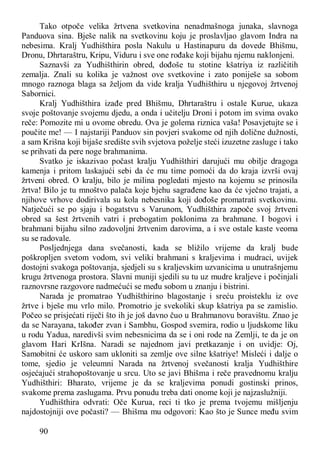 90
Tako otpoče velika žrtvena svetkovina nenadmašnoga junaka, slavnoga
Panduova sina. Bješe nalik na svetkovinu koju je proslavljao glavom Indra na
nebesima. Kralj Yudhišthira posla Nakulu u Hastinapuru da dovede Bhišmu,
Dronu, Dhrtaraštru, Kripu, Viduru i sve one rođake koji bijahu njemu naklonjeni.
Saznavši za Yudhišthirin obred, dođoše tu stotine kšatriya iz različitih
zemalja. Znali su kolika je važnost ove svetkovine i zato poniješe sa sobom
mnogo raznoga blaga sa željom da vide kralja Yudhišthiru u njegovoj žrtvenoj
Sabornici.
Kralj Yudhišthira izađe pred Bhišmu, Dhrtaraštru i ostale Kurue, ukaza
svoje poštovanje svojemu djedu, a onda i učitelju Droni i potom im svima ovako
reče: Pomozite mi u ovome obredu. Ova je golema riznica vaša! Posavjetujte se i
poučite me! — I najstariji Panduov sin povjeri svakome od njih dolične dužnosti,
a sam Krišna koji bijaše središte svih svjetova poželje steći izuzetne zasluge i tako
se prihvati da pere noge brahmanima.
Svatko je iskazivao počast kralju Yudhišthiri darujući mu obilje dragoga
kamenja i pritom laskajući sebi da će mu time pomoći da do kraja izvrši ovaj
žrtveni obred. O kralju, bilo je milina pogledati mjesto na kojemu se prinosila
žrtva! Bilo je tu mnoštvo palača koje bjehu sagrađene kao da će vječno trajati, a
njihove vrhove dodirivala su kola nebesnika koji dođoše promatrati svetkovinu.
Natječući se po sjaju i bogatstvu s Varunom, Yudhišthira započe svoj žrtveni
obred sa šest žrtvenih vatri i prebogatim poklonima za brahmane. I bogovi i
brahmani bijahu silno zadovoljni žrtvenim darovima, a i sve ostale kaste veoma
su se radovale.
Posljednjega dana svečanosti, kada se bližilo vrijeme da kralj bude
poškropljen svetom vodom, svi veliki brahmani s kraljevima i mudraci, uvijek
dostojni svakoga poštovanja, sjedjeli su s kraljevskim uzvanicima u unutrašnjemu
krugu žrtvenoga prostora. Slavni muniji sjedili su tu uz mudre kraljeve i počinjali
raznovrsne razgovore nadmećući se među sobom u znanju i bistrini.
Narada je promatrao Yudhišthirino blagostanje i sreću proisteklu iz ove
žrtve i bješe mu vrlo milo. Promotrio je svekoliki skup kšatriya pa se zamislio.
Počeo se prisjećati riječi što ih je još davno čuo u Brahmanovu boravištu. Znao je
da se Narayana, također zvan i Sambhu, Gospod svemira, rodio u ljudskome liku
u rodu Yadua, naredivši svim nebesnicima da se i oni rode na Zemlji, te da je on
glavom Hari KrIšna. Naradi se najednom javi pretkazanje i on uvidje: Oj,
Samobitni će uskoro sam ukloniti sa zemlje ove silne kšatriye! Misleći i dalje o
tome, sjedio je veleumni Narada na žrtvenoj svečanosti kralja Yudhišthire
osjećajući strahopoštovanje u srcu. Uto se javi Bhišma i reče pravednomu kralju
Yudhišthiri: Bharato, vrijeme je da se kraljevima ponudi gostinski prinos,
svakome prema zaslugama. Prvu ponudu treba dati onome koji je najzaslužniji.
Yudhišthira odvrati: Oče Kurua, reci ti tko je prema tvojemu mišljenju
najdostojniji ove počasti? — Bhišma mu odgovori: Kao što je Sunce među svim
 