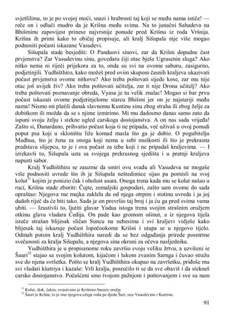 91
svjetlilima, to je po svojoj moći, snazi i hrabrosti taj koji se među nama ističe! —
reče on i odluči mudro da je Krišna među svima. Na to junačni Sahadeva na
Bhišminu zapovijest prinese najvrsnije ponude pred Krišnu iz roda Vršnija.
Krišna ih primi kako to običaj propisuje, ali kralj Sišupala nije više mogao
podnositi počasti iskazane Vasudevi.
Sišupala stade besjediti: O Panduovi sinovi, zar da Krišni dopadne čast
prvjenstva? Zar Vasudevinu sinu, govedaru čiji otac bješe Ugrasenin sluga? Ako
nitko nema ni riječi prijekora za to, onda su svi na ovome saboru, zasigurno,
podjetinjili. Yudhišthiro, kako možeš pred ovim skupom časnih kraljeva ukazivati
počast prvjenstva ovome nitkovu? Ako treba poštovati sijede kose, zar mu nije
otac još uvijek živ? Ako treba poštovati učitelja, zar ti nije Drona učitelj? Ako
treba poštovati poznavanje obreda, Vyasa je tu velik znalac! Mogao si bar prvu
počast iskazati ovome podjetinjelome starcu Bhišmi jer on je najstariji među
nama! Nismo mi platili danak slavnomu Kuntinu sinu zbog straha ili zbog želje za
dobitkom ili možda da se s njime izmirimo. Mi mu dadosmo danas samo zato da
ispuni svoju želju i stekne ugled carskoga dostojanstva. A on nas sada vrijeđa!
Zašto si, Đanardano, prihvatio počast koja ti ne pripada, već uživaš u ovoj ponudi
poput psa koji u skloništu liže komad masla što ga je dobio. O pogubitelju
Madhua, što je žena za onoga koji nema u sebi muškosti ili što je prekrasna
predstava slijepcu, to je i ova počast za tebe koji i ne pripadaš kraljevima. — I
izrekavši to, Sišupala usta sa svojega prekrasnog sjedišta i u pratnji kraljeva
napusti sabor.
Kralj Yudhišthira se zauzme da smiri ovu svađu ali Vasudeva ne mogaše
više podnositi uvrede što ih je Sišupala neštedimice sijao pa pomisli na svoj
kolut31
kojim je ponizio čak i oholost asura. Onoga trena kada mu se kolut našao u
ruci, Krišna stade zboriti: Čujte, zemaljski gospodari, zašto sam ovome do sada
opraštao: Njegova me majka zaklela da od njega otrpim i stotinu uvreda i ja joj
dadoh riječ da će biti tako. Sada je on prevršio taj broj i ja ću ga pred svima vama
ubiti. — Izustivši to, ljutiti glavar Yadua istoga trena svojim strašnim oružjem
otkinu glavu vladara Ćedija. On pade kao gromom ošinut, a iz njegova tijela
isteče strašan blijesak sličan Suncu na nebesima i svi kraljevi vidješe kako
blijesak taj iskazuje počast lopočookome Krišni i utapa se u njegovo tijelo.
Odmah potom kralj Yudhišthira naredi da se bez odgađanja prirede posmrtne
svečanosti za kralja Sišupalu, a njegova sina okruni za očeva nasljednika.
Yudhišthira je u propisanome roku završio svoju veliku žrtvu, a uzvišeni ie
Šauri32
stajao sa svojim kolutom, kijačom i lukom zvanim Sarnga i čuvao stražu
sve do njena svršetka. Pošto se kralj Yudhišthira okupao na završetku, priđoše mu
svi vladari kšatriya i kazaše: Vrli kralju, posrećilo ti se da sve obaviš i da stekneš
carsko dostojanstvo. Počašćeni smo tvojom pažnjom i poštovanjem i sve su nam
31
Kolut, disk, čakra, svojstveno je Krišnino bacaće oružje.
32
Šauri je Kršna; to je ime njegova užega roda po djedu Šuri, ocu Vasudevinu i Kuntinu.
 