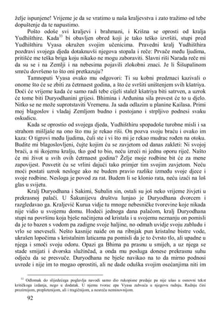 92
želje ispunjene! Vrijeme je da se vratimo u naša kraljevstva i zato tražimo od tebe
dopuštenje da te napustimo.
Pošto odoše svi kraljevi i brahmani, i Krišna se oprosti od kralja
Yudhišthire. Kada33
bi obavljen obred koji je tako teško izvršiti, stupi pred
Yudhišthiru Vyasa okružen svojim učenicima. Pravedni kralj Yudhišthira
pozdravi svojega djeda dotaknuvši njegova stopala i reče: Prvače među ljudima,
pritišće me teška briga koju nikako ne mogu zaboraviti. Slavni riši Narada reče mi
da su se i na Zemlji i na nebesima pojavili zlokobni znaci. Je li Šišupalinom
smrću dovršeno to što oni pretkazuju?
Tamnoputi Vyasa ovako mu odgovori: Ti su kobni predznaci kazivali o
onome što će se zbiti za četrnaest godina, a što će svršiti uništenjem svih kšatriya.
Doći će vrijeme kada će samo radi tebe cijeli stalež kšatriya biti satrven, a uzrok
će tome biti Duryodhanini grijesi. Bhimina i Arđunina sila provest će to u djelo.
Nitko se ne može suprotstaviti Vremenu. Ja sada odlazim u planine Kailasa. Primi
moj blagoslov i vladaj Zemljom budno i postojano i strpljivo podnesi svaku
oskudicu.
Kada se oprostio od svojega djeda, Yudhišthiru spopadoše turobne misli i sa
strahom mišljaše na ono što mu je rekao riši. On pozva svoju braću i ovako im
kaza: O tigrovi među ljudima, čuli ste i vi što mi je rekao mudrac rođen na otoku.
Budite mi blagoslovljeni, čujte kojim ću se zavjetom od danas zakleti: Ni svojoj
braći, a ni ikojemu kralju, tko god to bio, neću izreći ni jednu oporu riječ. Našto
će mi život u svih ovih četrnaest godina? Želje moje rodbine bit će za mene
zapovijest. Posvetit ću se vrlini dajući tako primjer tim svojim zavjetom. Neću
moći postati uzrok nesloge ako ne budem pravio razlike između svoje djece i
svoje rodbine. Nesloga je povod za rat. Budem li se klonio rata, neću izaći na loš
glas u svijetu.
Kralj Duryodhana i Sakimi, Subalin sin, ostali su još neko vrijeme živjeti u
prekrasnoj palači. U Šakunijevu društvu lunjao je Duryodhana dvorcem i
razgledavao ga. Kraljević Kurua vidje tu mnoge nebesničke tvorevine koje nikada
nije vidio u svojemu domu. Hodeći jednoga dana palačom, kralj Duryodhana
stupi na površinu koja bješe načinjena od kristala i u svojemu neznanju on pomisli
da je to bazen s vodom pa zadigne svoje haljine, no odmah uvidje svoju zabludu i
vrlo se sneveseli. Nešto kasnije naiđe on na ribnjak pun kristalne bistre vode,
ukrašen lopočima s kristalnim laticama pa pomisli da je to čvrsto tlo, ali upadne u
njega i smoči svoju odoru. Opazi ga Bhima pa prasnu u smijeh, a uz njega se
stade smijati i dvorska služinčad, a onda mu posluga donese prekrasnu suhu
odjeću da se presvuče. Duryodhana ne bješe navikao na to da mirno podnosi
uvrede i nije im to mogao oprostiti, ali ne dade oduška svojim osećanjima niti im
33
Odlomak do slijedećega poglavlja navodi samo dio rukopisne predaje pa nije ušao u osnovni tekst
kritičkoga izdanja, nego u dodatak. U njemu tvorac epa Vyasa zahvaća u njegovu radnju. Radnju čini
prozirnijom, prepletenijom, ali i tragičnijom, a nesreću neminovnijom.
 