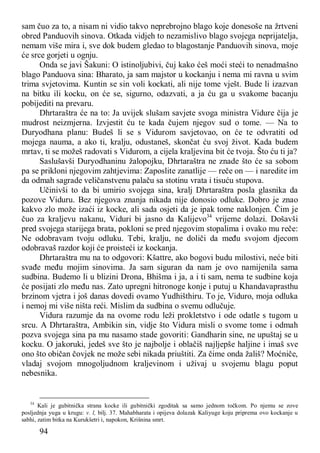 94
sam čuo za to, a nisam ni vidio takvo neprebrojno blago koje donesoše na žrtveni
obred Panduovih sinova. Otkada vidjeh to nezamislivo blago svojega neprijatelja,
nemam više mira i, sve dok budem gledao to blagostanje Panduovih sinova, moje
će srce gorjeti u ognju.
Onda se javi Šakuni: O istinoljubivi, čuj kako ćeš moći steći to nenadmašno
blago Panduova sina: Bharato, ja sam majstor u kockanju i nema mi ravna u svim
trima svjetovima. Kuntin se sin voli kockati, ali nije tome vješt. Bude li izazvan
na bitku ili kocku, on će se, sigurno, odazvati, a ja ću ga u svakome bacanju
pobijediti na prevaru.
Dhrtaraštra će na to: Ja uvijek slušam savjete svoga ministra Vidure čija je
mudrost neizmjerna. Izvjestit ću te kada čujem njegov sud o tome. — Na to
Duryodhana planu: Budeš li se s Vidurom savjetovao, on će te odvratiti od
mojega nauma, a ako ti, kralju, odustaneš, skončat ću svoj život. Kada budem
mrtav, ti se možeš radovati s Vidurom, a cijela kraljevina bit će tvoja. Što ću ti ja?
Saslušavši Duryodhaninu žalopojku, Dhrtaraštra ne znade što će sa sobom
pa se prikloni njegovim zahtjevima: Zaposlite zanatlije — reče on — i naredite im
da odmah sagrade veličanstvenu palaču sa stotinu vrata i tisuću stupova.
Učinivši to da bi umirio svojega sina, kralj Dhrtaraštra posla glasnika da
pozove Viduru. Bez njegova znanja nikada nije donosio odluke. Dobro je znao
kakvo zlo može izaći iz kocke, ali sada osjeti da je ipak tome naklonjen. Čim je
čuo za kraljevu nakanu, Viduri bi jasno da Kalijevo34
vrijeme dolazi. Došavši
pred svojega starijega brata, pokloni se pred njegovim stopalima i ovako mu reče:
Ne odobravam tvoju odluku. Tebi, kralju, ne doliči da među svojom djecom
odobravaš razdor koji će proisteći iz kockanja.
Dhrtaraštra mu na to odgovori: Kšattre, ako bogovi budu milostivi, neće biti
svađe među mojim sinovima. Ja sam siguran da nam je ovo namijenila sama
sudbina. Budemo li u blizini Drona, Bhišma i ja, a i ti sam, nema te sudbine koja
će posijati zlo među nas. Zato upregni hitronoge konje i putuj u Khandavaprasthu
brzinom vjetra i još danas dovedi ovamo Yudhišthiru. To je, Viduro, moja odluka
i nemoj mi više ništa reći. Mislim da sudbina o svemu odlučuje.
Vidura razumje da na ovome rodu leži prokletstvo i ode odatle s tugom u
srcu. A Dhrtaraštra, Ambikin sin, vidje što Vidura misli o svome tome i odmah
pozva svojega sina pa mu nasamo stade govoriti: Gandharin sine, ne upuštaj se u
kocku. O jakoruki, jedeš sve što je najbolje i oblačiš najljepše haljine i imaš sve
ono što običan čovjek ne može sebi nikada priuštiti. Za čime onda žališ? Moćniče,
vladaj svojom mnogoljudnom kraljevinom i uživaj u svojemu blagu poput
nebesnika.
34
Kali je gubitnička strana kocke ili gubitnički zgoditak sa samo jednom točkom. Po njemu se zove
posljednja yuga u krugu: v. l, bilj. 37. Mahabharata i opijeva dolazak Kaliyuge koju priprema ovo kockanje u
sabhi, zatim bitka na Kurukšetri i, napokon, Krišnina smrt.
 