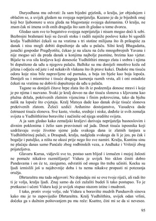 95
Duryodhana mu odvrati: Ja sam bijedni grješnik, o kralju, jer objedujem i
oblačim se, a uvijek gledam na svojega neprijatelja. Kazano je da je bijednik onaj
koji bez ljubomore u srcu gleda na blagostanje svojega dušmanina. O kralju, ne
znam čak ni imena svih onih dragulja što sam ih gledao u tome dvorcu.
Gledao sam sve to bogatstvo svojega neprijatelja i nisam mogao doći k sebi.
Bezbrojni brahmani koji su čuvali stoku i radili najniže poslove kako bi ugodili
kralju Yudhišthiri čekali su na vratima s tri stotine milijuna što ih prikupiše za
danak i nisu mogli dobiti dopuštenje da uđu u palaču. Silni kralj Bhagadatta,
junački gospodar Pragđyotiše, čekao je na ulazu na čelu mnogobrojnih Yavana i
nije mogao ući da preda danak u konjima najbolje pasmine, brzima kao vjetar.
Bijaše tu sva sila kraljeva koji donesoše Yudhišthiri mnogo zlata i srebra i njima
bi dopušteno da uđu u njegovu palaču. Balhike su mu donijeli mnoštvo koža od
jelena i odjeću od jute i od nekakvih vlakana što ih prave kukci. Dadoše mu tisuću
odora koje nisu bile napravljene od pamuka, a boja im bješe kao boja lopoča.
Donijeli su i miomirise i tisuće dragoga kamenja raznih vrsta, ali i oni ostadoše
čekati na vratima ne dobivši dopuštenje da uđu u palaču.
Tagane su donijeli čitave hrpe zlata što ih iz podzemlja donose mravi i koje
je po njima i nazvano. Svaki je kralj doveo na dar tisuću slonova s kljovama kao
plužna držala, pokrivenih zlatnim vijencima i finim pokrovcima, tako da bjehu
nalik na lopoče što cvjetaju. Kralj Matsya dade kao danak dvije tisuće slonova
prekrivenih zlatom. Želeći uzdići Arđunino dostojanstvo, Vasudeva dade
četrnaest tisuća slonova. Sve kaste, visoke, srednje i niske, dođoše iz svih zemalja
svijeta u Yudhišthirino boravište i načiniše od njega središte svijeta.
A ja sam gledao kako zemaljski kraljevi darivaju neprijatelja basnoslovim i
divnim poklonima i želio sam presvisnuti od jada. Deset tisuća isposnika koji
uzdržavaju svoje životno sjeme jedu svakoga dana iz zlatnih tanjura u
Yudhišthirinoj palači, a Draupadi, kralju, nadgleda svakoga da li je jeo, pa čak i
bogalje i patuljke, a ništa ne okusi prije nego što sve namiri. Kralju, Kuntinu sinu
ne plaćaju danas samo Panćale zbog rodbinskih veza, a Andhake i Vrišniji zbog
prijateljstva.
Glavaru Kurua, vidjevši sve to, postao sam blijed i izmučen i mojoj žalosti
ne pomaže nikakvo razmišljanje! Vidura je uvijek bio sklon činiti dobro
Pandavama i on će te, zasigurno, odvratiti od onoga što treba učiniti. Kocku su
ljudi izmislili još u najdrevnije doba i tu nema nikakve propasti ni potezanja
oružja.
Dhrtaraštra mu tada odgovori: Ne dopadaju mi se ove tvoje riječi, ali radi što
ti je volja, kralju ljudi. Znaj samo da ćeš zažaliti budeš li tako postupao. To je
pretkazao i učeni Vidura koji je uvijek stupao stazom istine i mudrosti.
I tako, protiv svoje volje, ode Vidura u boravište mudrih Panduovih sinova
kako mu je to zapovijedio Dhrtaraštra. Kralj Yudhišthira, uvijek odan vrlini,
dočeka ga s dužnim poštovanjem pa mu reče: Ksattre, čini mi se da si neveseo.
 