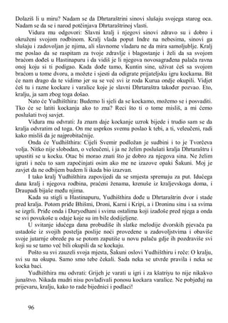 96
Dolaziš li u miru? Nadam se da Dhrtaraštrini sinovi slušaju svojega starog oca.
Nadam se da se i narod potčinjava Dhrtaraštrinoj vlasti.
Vidura mu odgovori: Slavni kralj i njegovi sinovi zdravo su i dobro i
okruženi svojom rodbinom. Kralj vlada poput Indre na nebesima, sinovi ga
slušaju i zadovoljan je njima, ali slavnome vladaru ne da mira samoljublje. Kralj
me poslao da se raspitam za tvoje zdravlje i blagostanje i želi da sa svojom
braćom dođeš u Hastinapuru i da vidiš je li njegova novosagrađena palača ravna
onoj koju si ti podigao. Kada dođe tamo, Kuntin sine, uživat ćeš sa svojom
braćom u tome dvoru, a možete i sjesti da odigrate prijateljsku igru kockama. Bit
će nam drago da te vidimo jer su se već svi iz roda Kurua ondje okupili. Vidjet
ćeš tu i razne kockare i varalice koje je slavni Dhrtaraštra također pozvao. Eto,
kralju, ja sam zbog toga došao.
Nato će Yudhišthira: Budemo li sjeli da se kockamo, možemo se i posvaditi.
Tko će se latiti kockanja ako to zna? Reci što ti o tome misliš, a mi ćemo
poslušati tvoj savjet.
Vidura mu odvrati: Ja znam daje kockanje uzrok bijede i trudio sam se da
kralja odvratim od toga. On me usprkos svemu poslao k tebi, a ti, veleučeni, radi
kako misliš da je najprobitačnije.
Onda će Yudhišthira: Cijeli Svemir podložan je sudbini i to je Tvorčeva
volja. Nitko nije slobodan, o veleučeni, i ja ne želim poslušati kralja Dhrtaraštru i
upustiti se u kocku. Otac bi morao znati što je dobro za njegova sina. Ne želim
igrati i neću to sam započinjati osim ako me ne izazove opaki Šakuni. Moj je
zavjet da ne odbijem budem li ikada bio izazvan.
I tako kralj Yudhišthira zapovijedi da se smjesta spremaju za put. Idućega
dana kralj i njegova rodbina, praćeni ženama, krenuše iz kraljevskoga doma, i
Draupadi bijaše među njima.
Kada su stigli u Hastinapuru, Yudhišthira dođe u Dhrtaraštrin dvor i stade
pred kralja. Potom priđe Bhišmi, Droni, Karni i Kripi, a i Droninu sinu i sa svima
se izgrli. Priđe onda i Duryodhani i svima ostalima koji izađoše pred njega a onda
se svi povukoše u odaje koje su im bile dodijeljene.
U svitanje idućega dana probudiše ih slatke melodije dvorskih pjevača pa
ustadoše iz svojih postelja poslije noći provedene u zadovoljstvima i obaviše
svoje jutarnje obrede pa se potom zaputiše u novu palaču gdje ih pozdraviše svi
koji su se tamo već bili okupili da se kockaju.
Pošto su svi zauzeli svoja mjesta, Šakuni oslovi Yudhišthiru i reče: O kralju,
svi su na okupu. Samo smo tebe čekali. Sada neka se utvrde pravila i neka se
kocka baci.
Yudhišthira mu odvrati: Grijeh je varati u igri i za kšatriyu to nije nikakvo
junaštvo. Nikada mudri nisu povlađivali ponosu kockara varalice. Ne pobjeđuj na
prijevaru, kralju, kako to rade bijednici i podlaci!
 