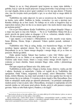 97
Šakuni će na to: Onaj plemeniti igrač kojemu su znane tajne dobitka i
gubitka, koji je vješt da osujeti prijevaru svojega protivnika i koji poznaje sve što
se u igri događa, doista je pravi igrač i podnosi sve što mu igra donosi. O Kuntin
sine, ono što čovjeka može povrijediti u igri, to su ulozi koji se mogu dobiti ili
izgubiti.
Yudhišthira mu onda odgovori: Ja sam se zavjetovao da, budem li izazvan
na kocku, neću odbiti. Sudbina je, kralju, svemoćna i ja sam u njezinoj ruci.
Ratniku dolikuje da se bori časno. Ne trebaju mi ni sreća ni bogatstvo koji su
nepravdom stečeni. Reci mi tko će sa mnom igrati i tko može dostići moje uloge
pa možemo početi.35
Uto se javi Duryodhana: Kralju Yudhišthira, ja ću ulagati dragulje i blago, a
u moje ime igrat će moj stric Šakuni. — Na to će Yudhišthira: Rekao bih da je
protiv pravila da igrate jedan za drugoga i ti bi se, veleučeni, također složio s
time. Ali ako ustrajavaš na tome, neka igra počne.
I igra otpoče, a svi kraljevi s Dhrtaraštrom na čelu zauzeše svoja mjesta.
Samo Bhišma, Drona, Kripa i plemeniti Vidura sjedoše pozadi, smrknuti i
neveseli.
Yudhišthira reče: Moj je zalog, kralju, ovo basnoslovno blago, ovi biseri
neviđene ljepote optočeni zlatom. Što će biti tvoj zalog, veliki kralju? —
Duryodhana će na to: Imam mnogo dragulja i mnogo blaga, ali ja se time ne
ponosim. Možeš ga dobiti.
Onda spretni kockar Šakuni baci kockice i reče: Gle! Dobio sam! —
Yudhišthira će na to: Dobio si na nepošten način! Ne hvali se tako, Šakuni!
Uložimo sada tisuće tisuća. Imam u svojoj riznici mnogo divnih ćupova i u
svakome je tisuće zlatnika. Imam neicrpno blago: zlata, srebra i plemenitoga
kamenja!
Oni opet zaigraše pa Šakuni reče: Gle, dobio sam!
Yudhišthira je stalno gubio. Ulagao je kočije, konje, slonove, vojsku, pa čak
i odjeću. Kockanje se nastavljalo i bijehu svi izgledi da će Yudhišthira biti
upropašten. Onda Vidura, razgonitelj svih sumnja, oslovi Dhrtaraštru: Veliki
kralju, čelniče Bharata, čuj moje riječi premda ti one nisu ugodne kao što nije ni
lijek onome tko je na izdisaju. U tvojemu je domu čagalj u liku Duryodhane. Kao
kada se sakupljači meda penju po opasnim planinama, i ne primijete zaokupljeni
medom ponor u koji će pasti, tako i Duryodhana, stvarajući si neprijatelje od ovih
moćnih ratnika ne vidi ponor pred sobom. Kralju, privij k sebi paunove umjesto
gavrana. Neka uz tebe budu tigrovi, Pandave, a ne čaglji!
35
Igra kockom shvaća se kao igra sudbine. Zato se ne smije odbiti jer bi to bilo kukavno i jalovo, no zato se
ne smije ni varati na kocki jer se time zadire u vlast sudbine.
Igra je kockom star i znatan obred. Njome se raspodjeljuje i preraspodjeljuje imutak u zajednici. Imutak
neprijatelja preraspodjeljuje se ratom i plijenom, a pravednost raspodjele imutka među onima s kojima se ne
ratuje može se preispitati kockom na posvećenu mjestu — u sabornici.
 
