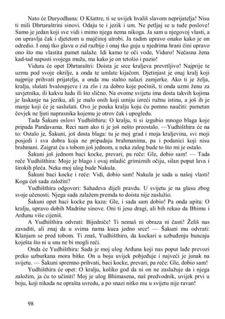 98
Nato će Duryodhana: O Kšattre, ti se uvijek hvališ slavom neprijatelja! Nisu
ti mili Dhrtaraštrini sinovi. Odaju te i jezik i um. Ne petljaj se u tuđe poslove!
Samo je jedan koji sve vidi i mimo njega nema nikoga. Ja sam u njegovoj vlasti, a
on upravlja čak i djetetom u majčinoj utrobi. Ja radim upravo onako kako je on
odredio. I onaj tko glavu o zid razbije i onaj tko guju u njedrima hrani čini upravo
ono što mu vlastita pamet nalaže. Idi kamo te oči vode, Viduro! Nečasna žena
kad-tad napusti svojega muža, ma kako je on tetošio i pazio!
Vidura će opet Dhrtaraštri: Doista je srce kraljeva prevrtljivo! Najprije te
uzmu pod svoje okrilje, a onda te umlate kijačom. Djetinjast je onaj kralj koji
najprije prihvati prijatelja, a onda mu stalno nalazi zamjerke. Ako ti je želja,
kralju, slušati hvalospjeve i za zlo i za dobro koje počiniš, ti onda uzmi ženu za
savjetnika, ili kakvu ludu ili što slično. Na ovome svijetu ima dosta takvih kojima
je laskanje na jeziku, ali je malo onih koji umiju izreći ružnu istinu, a još ih je
manje koji će je saslušati. Ovo je pouka kralju koju ću pomno naučiti: pametan
čovjek ne ljuti naprasnika kojemu je otrov čak i upogledu.
Tada Šakuni oslovi Yudhišthiru: O kralju, ti si izgubio mnogo blaga koje
pripada Pandavama. Reci nam ako ti je još nešto preostalo. —Yudhišthira će na
to: Ostalo je, Šakuni, još dosta blaga: tu je moj grad i moja kraljevina, svi moji
posjedi i sva dobra koja ne pripadaju brahmanima, pa i podanici koji nisu
brahmani. Zaigrat ću s tobom još jednom, a neka zalog bude to što mi je ostalo.
Šakuni još jednom baci kocke, prevari, pa reče: Gle, dobio sam! — Tada
reče Yudhišthira: Moje je blago i ovaj mladić grimiznih očiju, silan poput lava i
širokih pleća. Neka moj ulog bude Nakula.
Šakuni baci kocke i reče: Vidi, dobio sam! Nakula je sada u našoj vlasti!
Koga ćeš sada založiti?
Yudhišthira odgovori: Sahadeva dijeli pravdu. U svijetu je na glasu zbog
svoje učenosti. Njega sada zalažem premda to doista nije zaslužio.
Šakuni opet baci kocke pa kaza: Gle, i sada sam dobio! Pa onda upita: O
kralju, upravo dobih Madrine sinove. Oni ti jesu dragi, ali bih rekao da Bhimu i
Arđunu više cijeniš.
A Yudhišthira odvrati: Bijedniče! Ti nemaš ni obraza ni časti! Želiš nas
zavaditi, ali znaj da u svima nama kuca jedno srce! — Šakuni mu odvrati:
Klanjam se pred tobom. Ti znaš, Yudhišthiro, da kockari u uzbuđenju buncaju
koješta što ni u snu ne bi mogli reći.
Onda će Yudhišthira: Sada je moj ulog Arđuna koji nas poput lađe prevozi
preko uzburkana mora bitke. On u boju uvijek pobjeđuje i najveći je junak na
svijetu. — Šakuni spremno prihvati, baci kocke, prevari, pa reče: Gle, dobio sam!
Yudhišthira će opet: O kralju, koliko god da ni on ne zaslužuje da i njega
založim, ja ću to učiniti! Moj je ulog Bhimasena, naš predvodnik, uvijek prvi u
boju, koji nikada ne oprašta uvredu, a po snazi nitko mu u svijetu nije ravan!
 