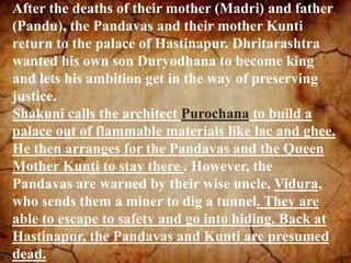 After the deaths of their mother (Madri) and father
(Pandu), the Pandavas and their mother Kunti
return to the palace of Hastinapur. Dhritarashtra
wanted his own son Duryodhana to become king
and lets his ambition get in the way of preserving
justice.
Shakuni calls the architect Purochana to build a
palace out of flammable materials like lac and ghee.
He then arranges for the Pandavas and the Queen
Mother Kunti to stay there . However, the
Pandavas are warned by their wise uncle, Vidura,
who sends them a miner to dig a tunnel. They are
able to escape to safety and go into hiding. Back at
Hastinapur, the Pandavas and Kunti are presumed
dead.
 
