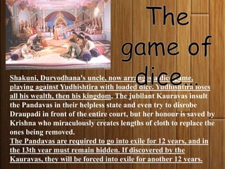 Shakuni, Duryodhana's uncle, now arranges a dice game,
playing against Yudhishtira with loaded dice. Yudhishtira loses
all his wealth, then his kingdom. The jubilant Kauravas insult
the Pandavas in their helpless state and even try to disrobe
Draupadi in front of the entire court, but her honour is saved by
Krishna who miraculously creates lengths of cloth to replace the
ones being removed.
The Pandavas are required to go into exile for 12 years, and in
the 13th year must remain hidden. If discovered by the
Kauravas, they will be forced into exile for another 12 years.
 