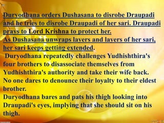 Duryodhana orders Dushasana to disrobe Draupadi
and he tries to disrobe Draupadi of her sari. Draupadi
prays to Lord Krishna to protect her.
As Dushasana unwraps layers and layers of her sari,
her sari keeps getting extended.
Duryodhana repeatedly challenges Yudhishthira's
four brothers to disassociate themselves from
Yudhishthira's authority and take their wife back.
No one dares to denounce their loyalty to their eldest
brother.
Duryodhana bares and pats his thigh looking into
Draupadi's eyes, implying that she should sit on his
thigh.
 