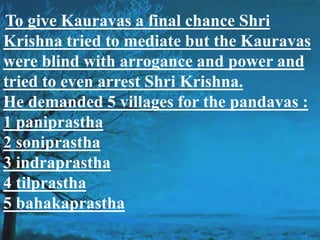 To give Kauravas a final chance Shri
Krishna tried to mediate but the Kauravas
were blind with arrogance and power and
tried to even arrest Shri Krishna.
He demanded 5 villages for the pandavas :
1 paniprastha
2 soniprastha
3 indraprastha
4 tilprastha
5 bahakaprastha
 