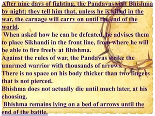 After nine days of fighting, the Pandavas visit Bhishma
by night; they tell him that, unless he is killed in the
war, the carnage will carry on until the end of the
world.
When asked how he can be defeated, he advises them
to place Sikhandi in the front line, from where he will
be able to fire freely at Bhishma.
Against the rules of war, the Pandavas strike the
unarmed warrior with thousands of arrows.
There is no space on his body thicker than two fingers
that is not pierced.
Bhishma does not actually die until much later, at his
choosing.
Bhishma remains lying on a bed of arrows until the
end of the battle.
 