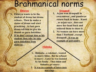 Brahmanical norms
1. Eklavya wants to be the
student of drona but drona
refuses . Then he make a
statue of drona and start
practicing . At last guru
drona tell him to give his
thumb as guru dakshina .
2. If he don’t accept him as his
student then why he take
guru dakshina from
eklavya.. .
1. Arjun won draupadi in
swayamwar , and pandavas
return back to home . Kunti
, as arjun says , does not
move her head back and
ordered them to share it .
2. No women can have more
than 1 husband , except
draupadi . It was an
example of polyandry …
1. Hidimba , a rakshasi , wanted
to marry bhim . But he refused
to marry . Later he was insisted
by his family . Then bhim and
hidimba get marry .
2. It was an example of inter-caste
marriage…
Eklavya Draupadi
Hidimba
 