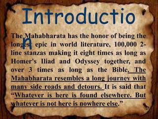 The Mahabharata has the honor of being the
longest epic in world literature, 100,000 2-
line stanzas making it eight times as long as
Homer's Iliad and Odyssey together, and
over 3 times as long as the Bible. The
Mahabharata resembles a long journey with
many side roads and detours. It is said that
“Whatever is here is found elsewhere. But
whatever is not here is nowhere else.”
Introductio
n
 
