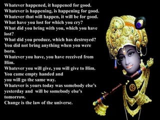 Whatever happened, it happened for good.
Whatever is happening, is happening for good.
Whatever that will happen, it will be for good.
What have you lost for which you cry?
What did you bring with you, which you have
lost?
What did you produce, which has destroyed?
You did not bring anything when you were
born.
Whatever you have, you have received from
Him.
Whatever you will give, you will give to Him.
You came empty handed and
you will go the same way.
Whatever is yours today was somebody else’s
yesterday and will be somebody else’s
tomorrow.
Change is the law of the universe.
 