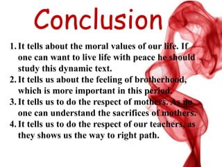 Conclusion
1.It tells about the moral values of our life. If
one can want to live life with peace he should
study this dynamic text.
2.It tells us about the feeling of brotherhood,
which is more important in this period.
3.It tells us to do the respect of mothers. As no
one can understand the sacrifices of mothers.
4.It tells us to do the respect of our teachers, as
they shows us the way to right path.
 