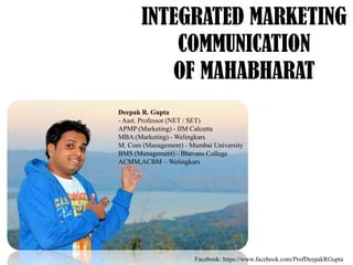 INTEGRATED MARKETING
COMMUNICATION
OF MAHABHARAT
Deepak R. Gupta
- Asst. Professor (NET / SET)
APMP (Marketing) - IIM Calcutta
MBA (Marketing) - Welingkars
M. Com (Management) - Mumbai University
BMS (Management) - Bhavans College
ACMM,ACBM – Welingkars

Facebook: https://www.facebook.com/ProfDeepakRGupta

 
