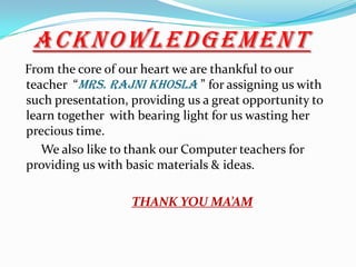 ACKNOWLEDGEMENT
From the core of our heart we are thankful to our
teacher “Mrs. Rajni Khosla ” for assigning us with
such presentation, providing us a great opportunity to
learn together with bearing light for us wasting her
precious time.
We also like to thank our Computer teachers for
providing us with basic materials & ideas.
THANK YOU MA’AM
 
