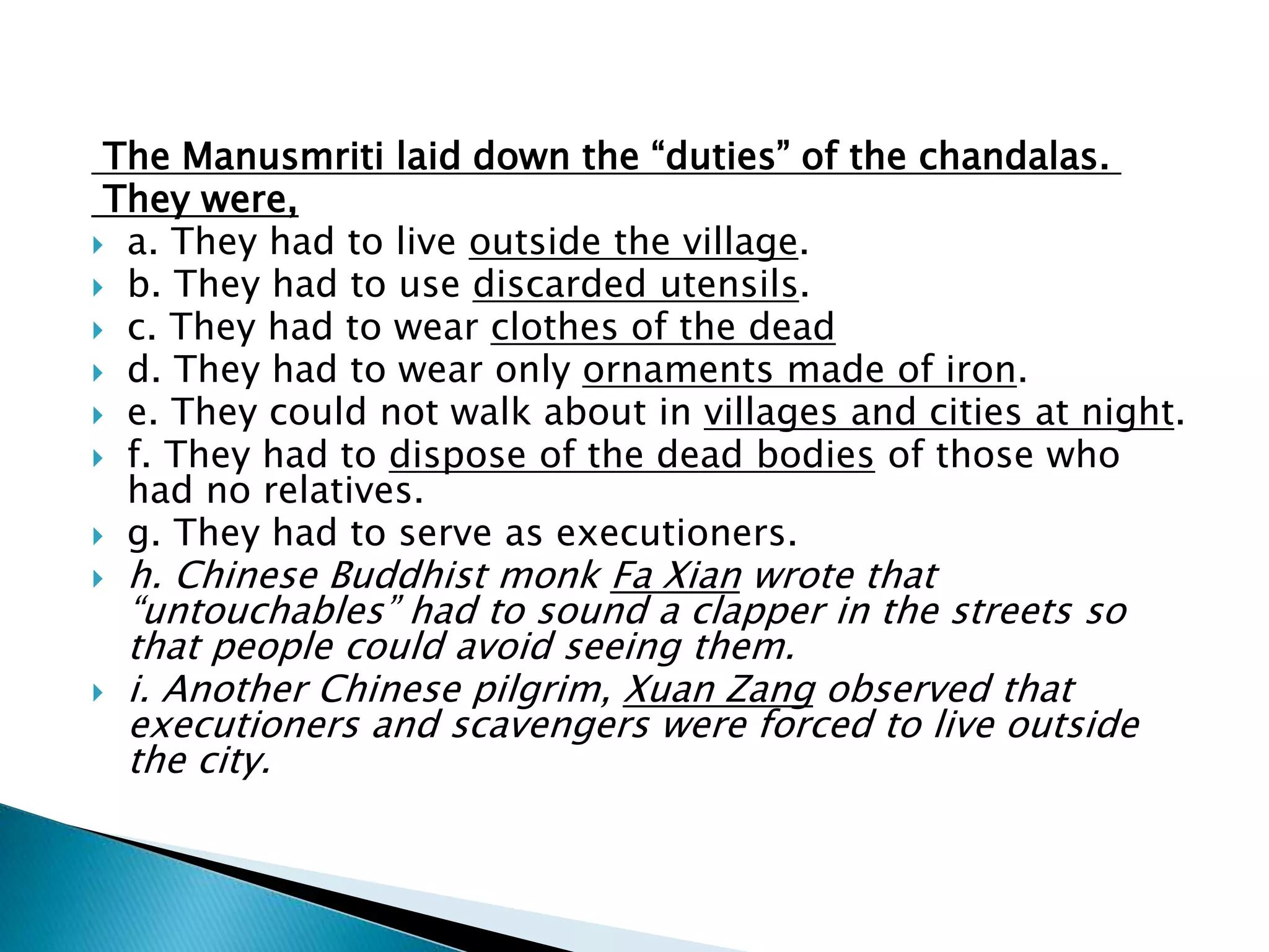 The Manusmriti laid down the “duties” of the chandalas.
They were,
 a. They had to live outside the village.
 b. They had to use discarded utensils.
 c. They had to wear clothes of the dead
 d. They had to wear only ornaments made of iron.
 e. They could not walk about in villages and cities at night.
 f. They had to dispose of the dead bodies of those who
had no relatives.
 g. They had to serve as executioners.
 h. Chinese Buddhist monk Fa Xian wrote that
“untouchables” had to sound a clapper in the streets so
that people could avoid seeing them.
 i. Another Chinese pilgrim, Xuan Zang observed that
executioners and scavengers were forced to live outside
the city.
 